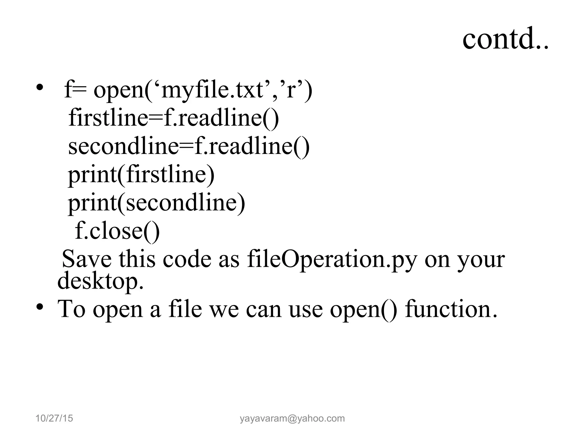 contd..
• f= open(‘myfile.txt’,’r’)
firstline=f.readline()
secondline=f.readline()
print(firstline)
print(secondline)
f.close()
Save this code as fileOperation.py on your
desktop.
• To open a file we can use open() function.
10/27/15 yayavaram@yahoo.com
 