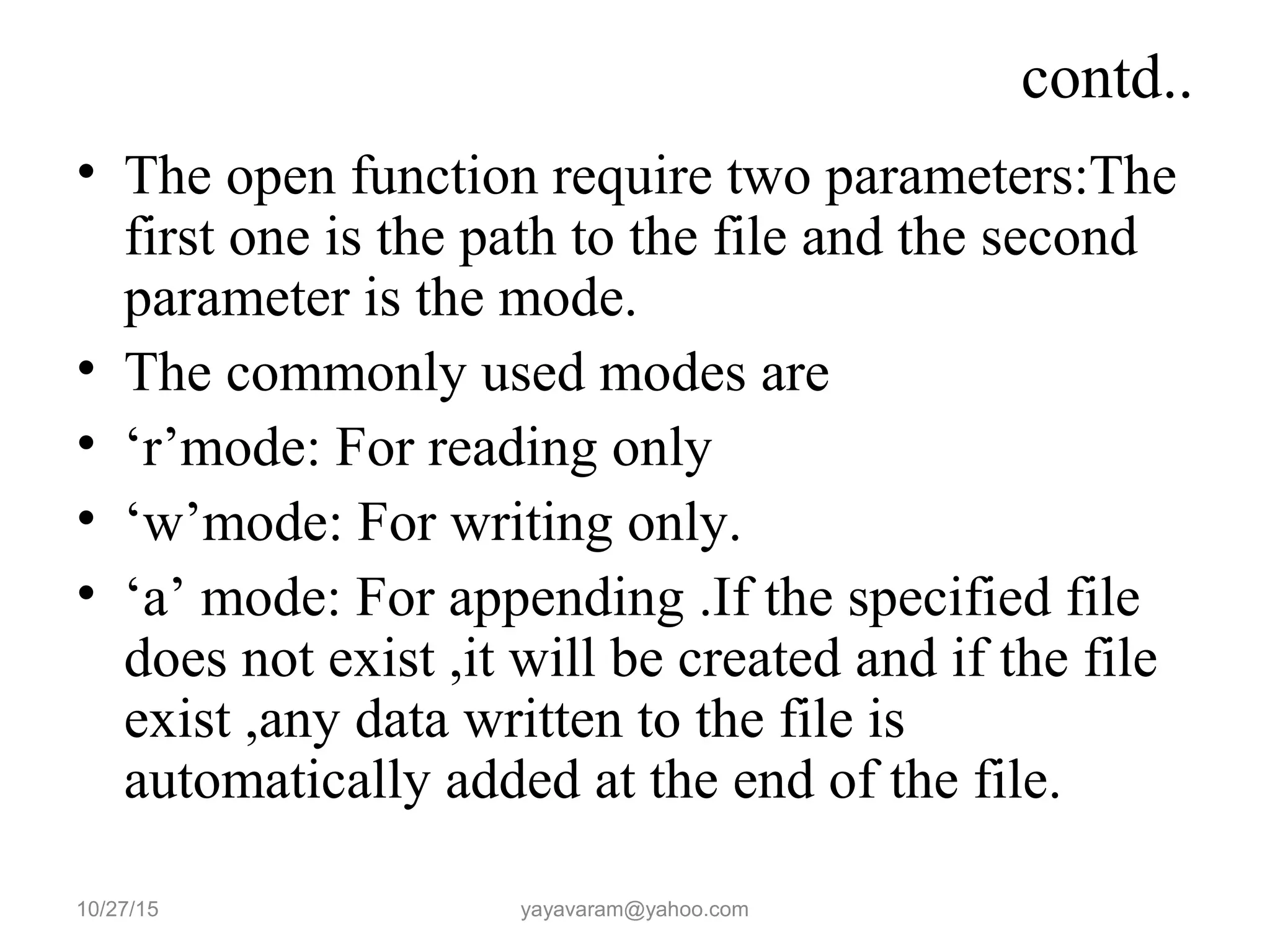 contd..
• The open function require two parameters:The
first one is the path to the file and the second
parameter is the mode.
• The commonly used modes are
• ‘r’mode: For reading only
• ‘w’mode: For writing only.
• ‘a’ mode: For appending .If the specified file
does not exist ,it will be created and if the file
exist ,any data written to the file is
automatically added at the end of the file.
10/27/15 yayavaram@yahoo.com
 