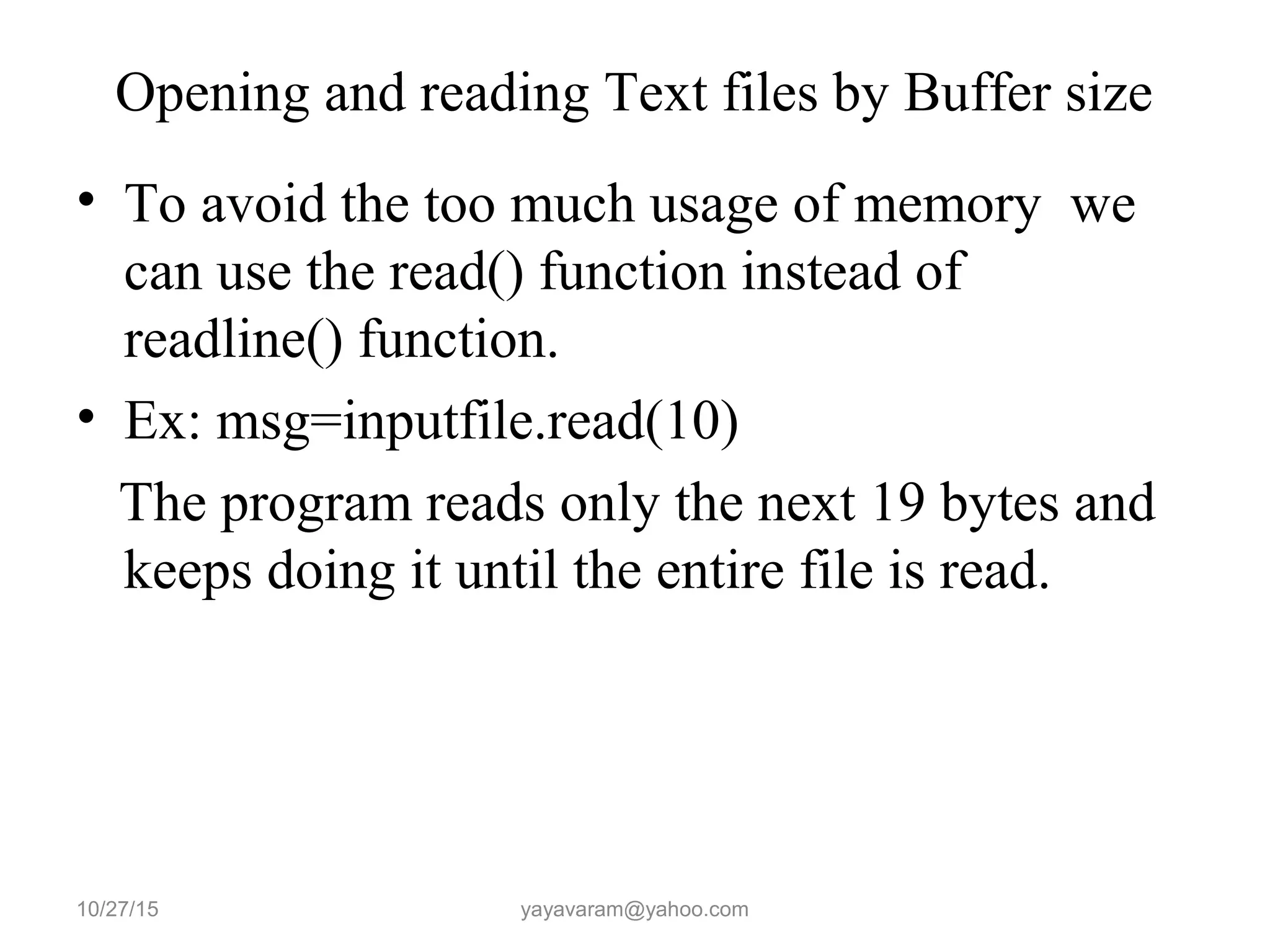 Opening and reading Text files by Buffer size
• To avoid the too much usage of memory we
can use the read() function instead of
readline() function.
• Ex: msg=inputfile.read(10)
The program reads only the next 19 bytes and
keeps doing it until the entire file is read.
10/27/15 yayavaram@yahoo.com
 