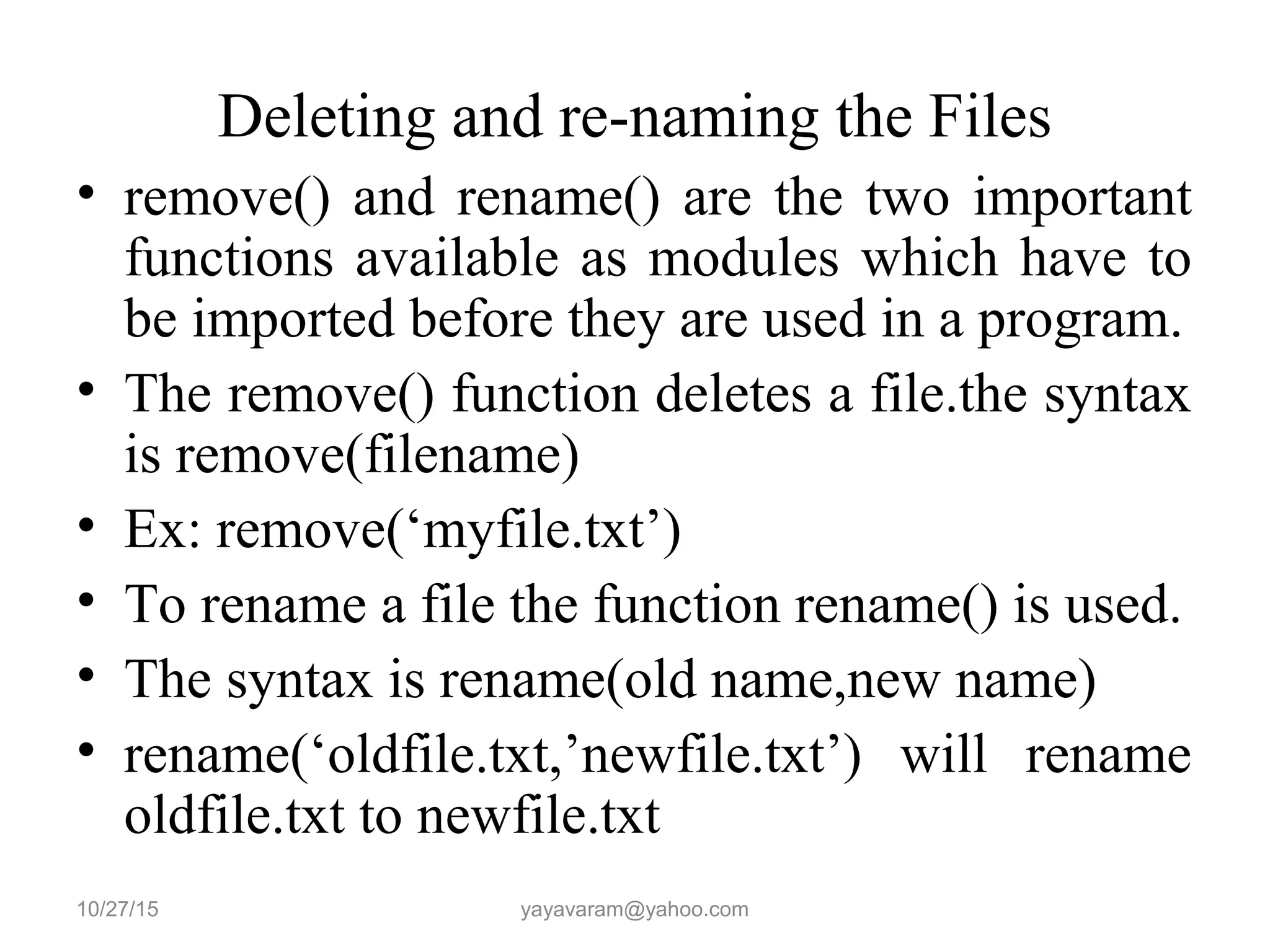 Deleting and re-naming the Files
• remove() and rename() are the two important
functions available as modules which have to
be imported before they are used in a program.
• The remove() function deletes a file.the syntax
is remove(filename)
• Ex: remove(‘myfile.txt’)
• To rename a file the function rename() is used.
• The syntax is rename(old name,new name)
• rename(‘oldfile.txt,’newfile.txt’) will rename
oldfile.txt to newfile.txt
10/27/15 yayavaram@yahoo.com
 