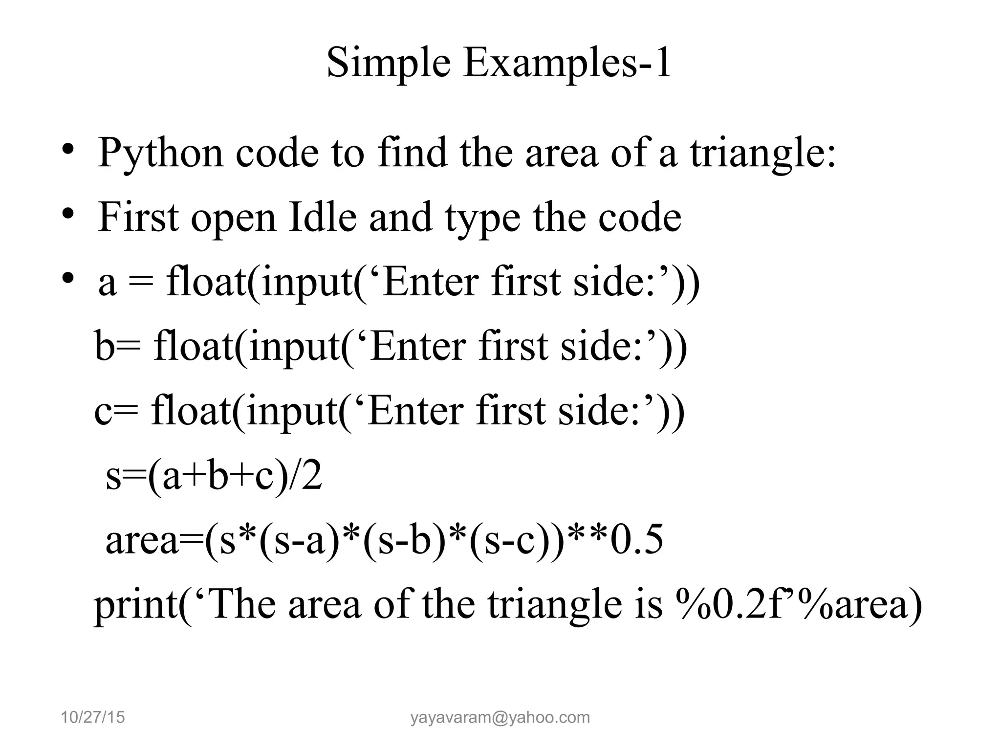 Simple Examples-1
• Python code to find the area of a triangle:
• First open Idle and type the code
• a = float(input(‘Enter first side:’))
b= float(input(‘Enter first side:’))
c= float(input(‘Enter first side:’))
s=(a+b+c)/2
area=(s*(s-a)*(s-b)*(s-c))**0.5
print(‘The area of the triangle is %0.2f’%area)
10/27/15 yayavaram@yahoo.com
 