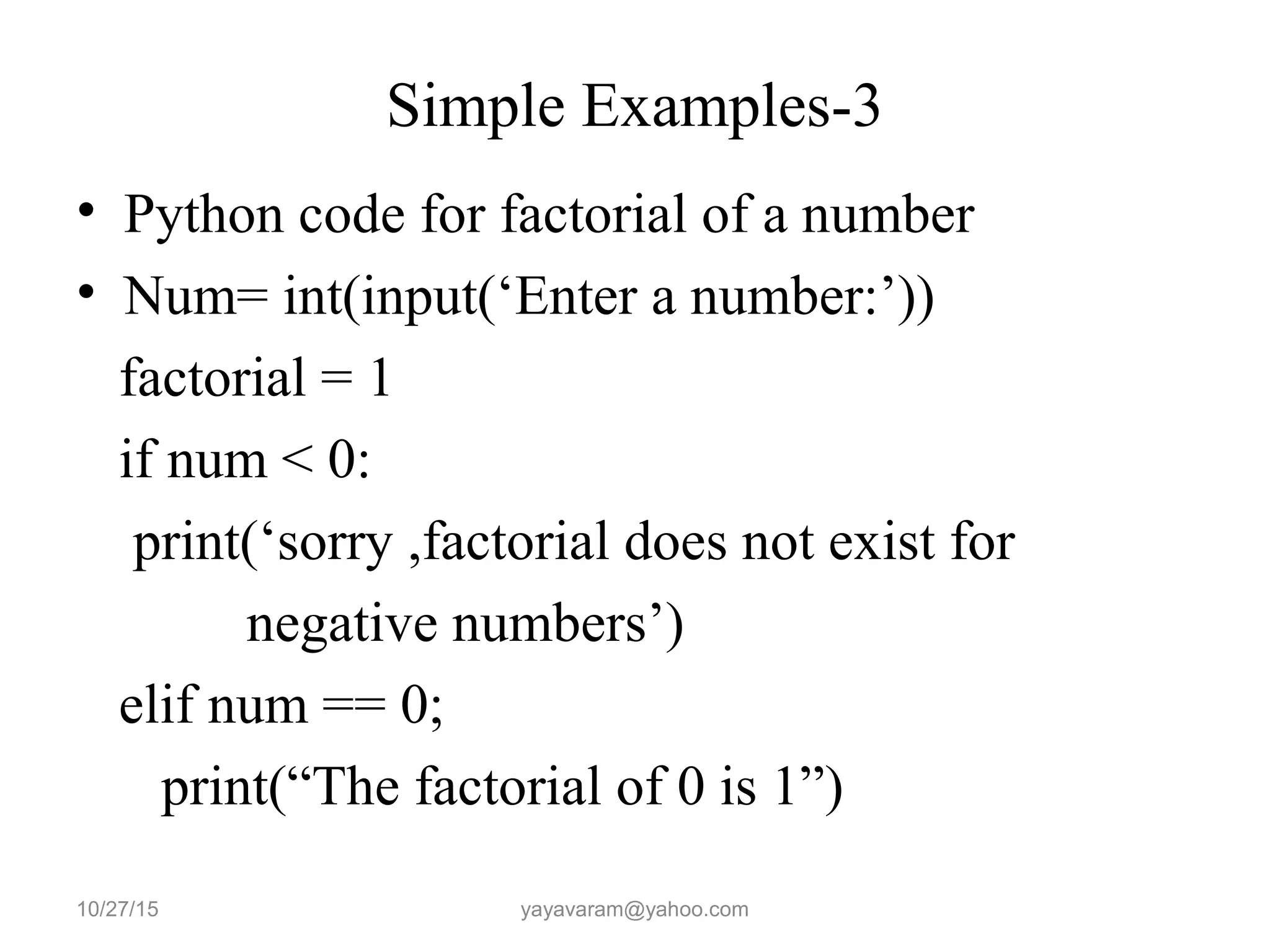 Simple Examples-3
• Python code for factorial of a number
• Num= int(input(‘Enter a number:’))
factorial = 1
if num < 0:
print(‘sorry ,factorial does not exist for
negative numbers’)
elif num == 0;
print(“The factorial of 0 is 1”)
10/27/15 yayavaram@yahoo.com
 