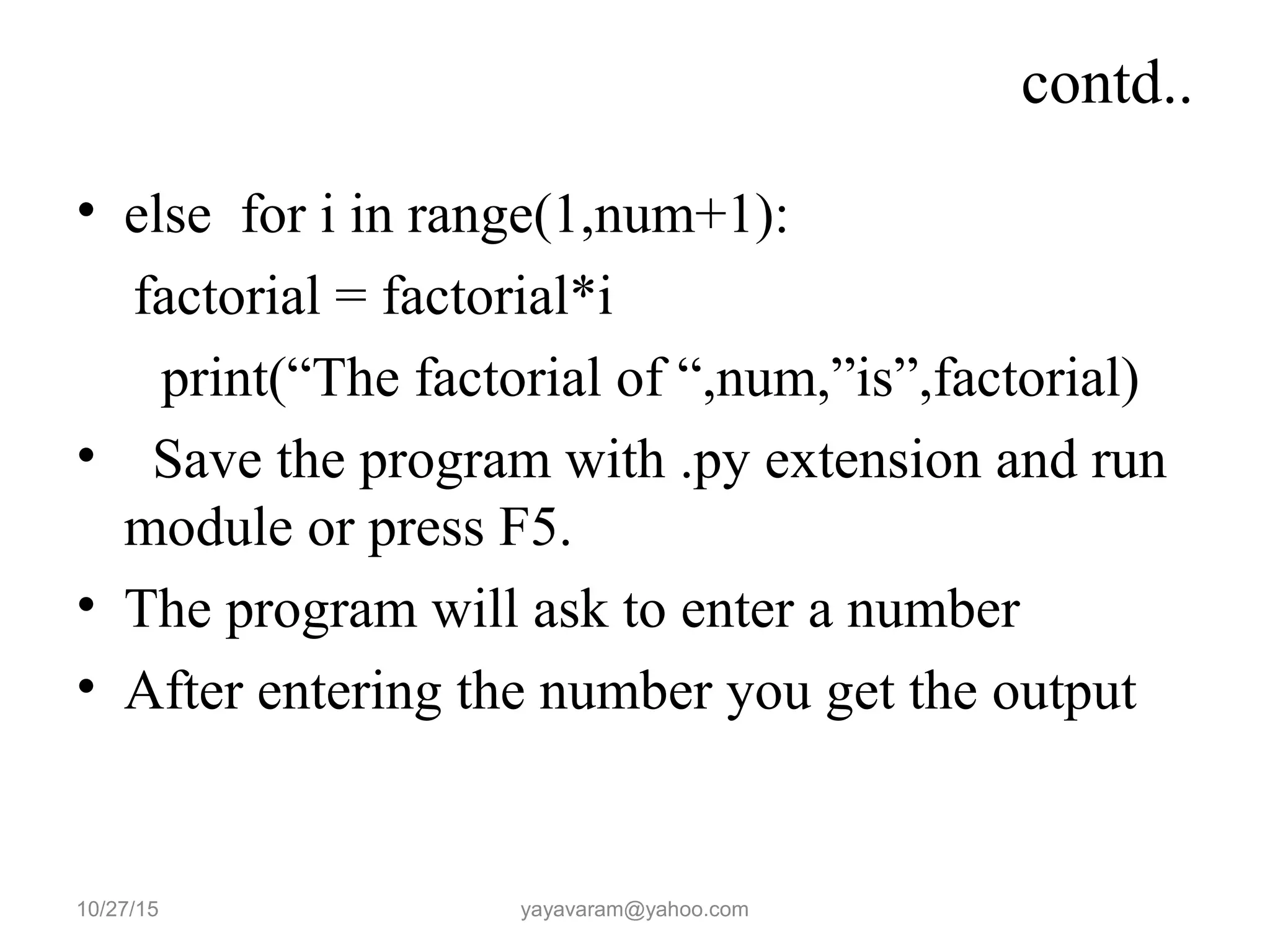 contd..
• else for i in range(1,num+1):
factorial = factorial*i
print(“The factorial of “,num,”is”,factorial)
• Save the program with .py extension and run
module or press F5.
• The program will ask to enter a number
• After entering the number you get the output
10/27/15 yayavaram@yahoo.com
 