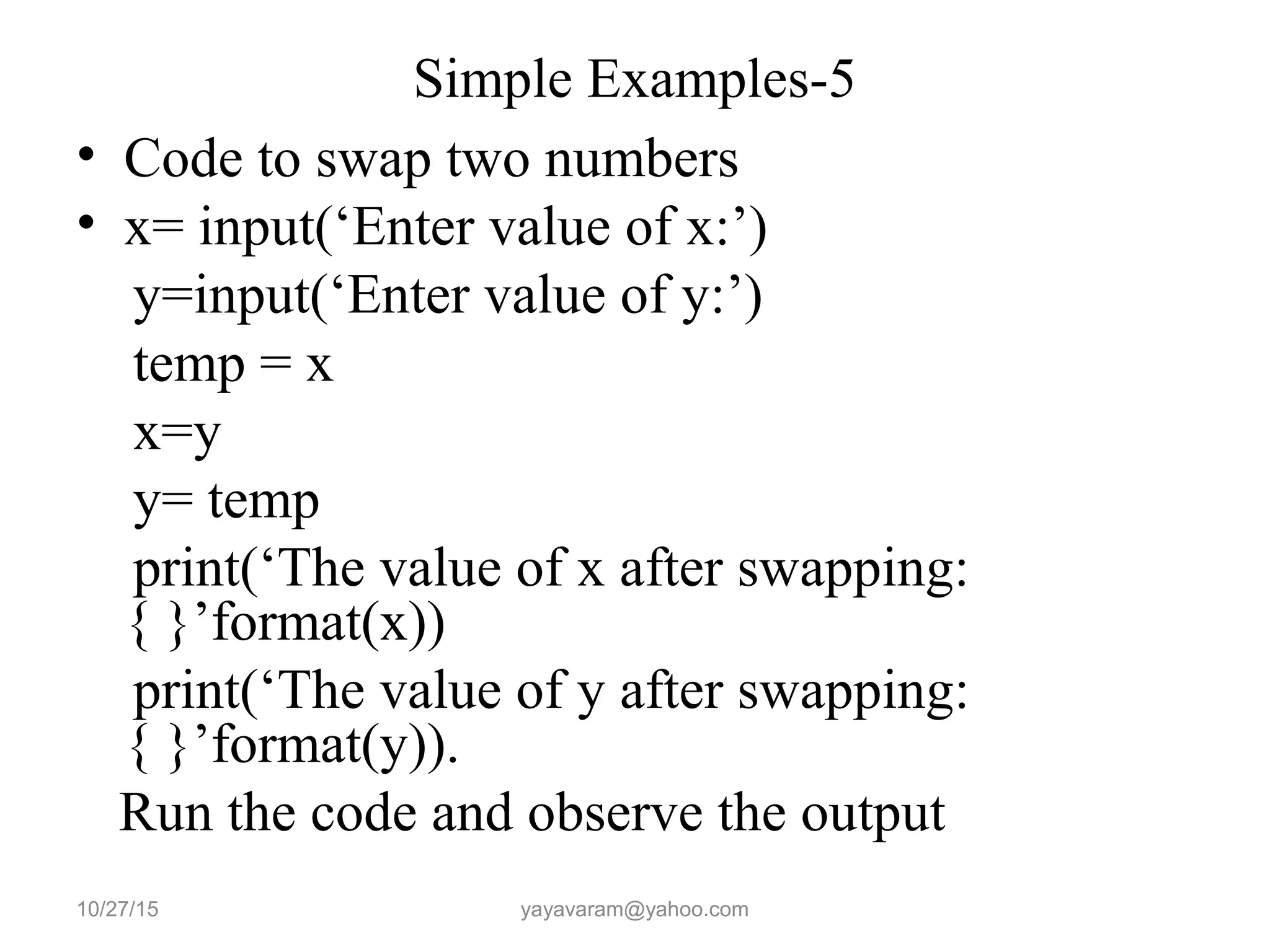 Simple Examples-5
• Code to swap two numbers
• x= input(‘Enter value of x:’)
y=input(‘Enter value of y:’)
temp = x
x=y
y= temp
print(‘The value of x after swapping:
{ }’format(x))
print(‘The value of y after swapping:
{ }’format(y)).
Run the code and observe the output
10/27/15 yayavaram@yahoo.com
 
