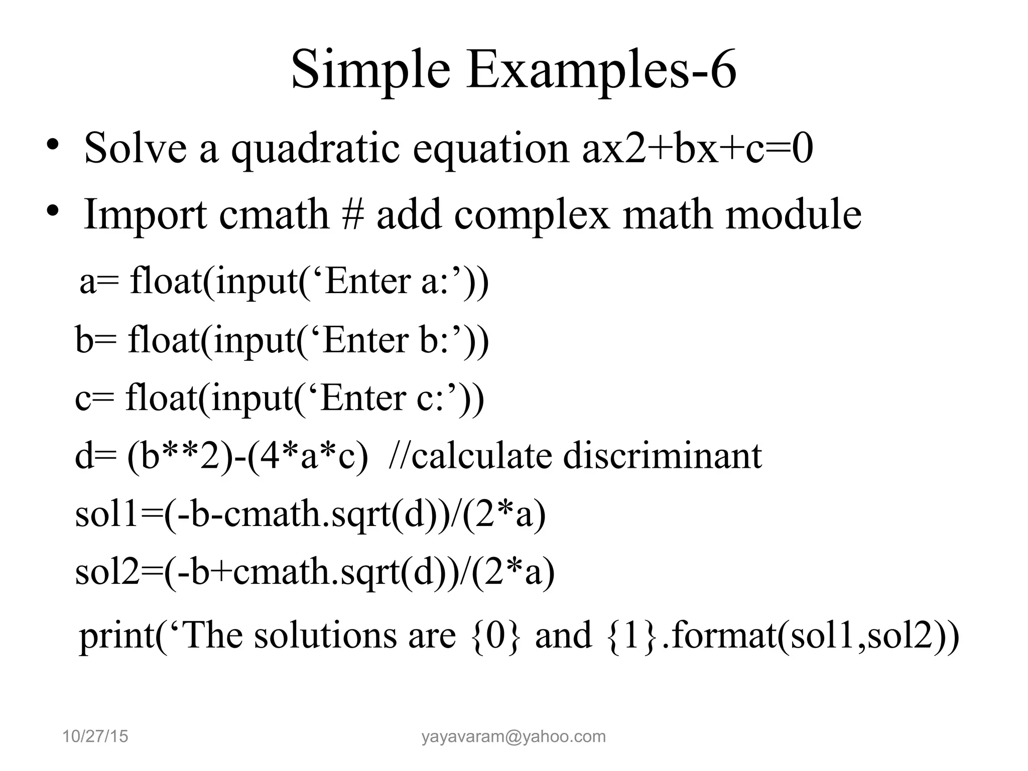 Simple Examples-6
• Solve a quadratic equation ax2+bx+c=0
• Import cmath # add complex math module
a= float(input(‘Enter a:’))
b= float(input(‘Enter b:’))
c= float(input(‘Enter c:’))
d= (b**2)-(4*a*c) //calculate discriminant
sol1=(-b-cmath.sqrt(d))/(2*a)
sol2=(-b+cmath.sqrt(d))/(2*a)
print(‘The solutions are {0} and {1}.format(sol1,sol2))
10/27/15 yayavaram@yahoo.com
 