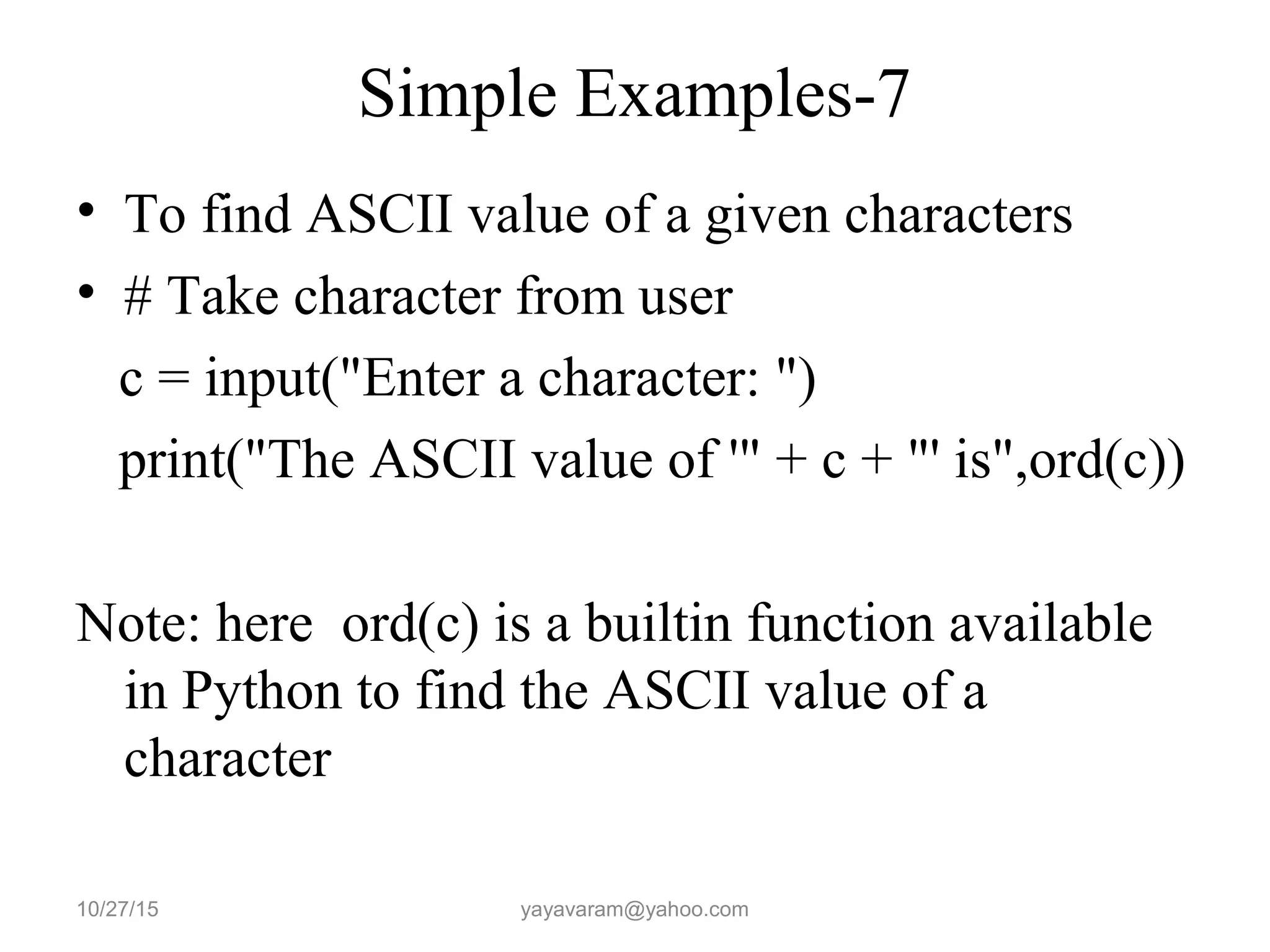 Simple Examples-7
• To find ASCII value of a given characters
• # Take character from user
c = input("Enter a character: ")
print("The ASCII value of '" + c + "' is",ord(c))
Note: here ord(c) is a builtin function available
in Python to find the ASCII value of a
character
10/27/15 yayavaram@yahoo.com
 