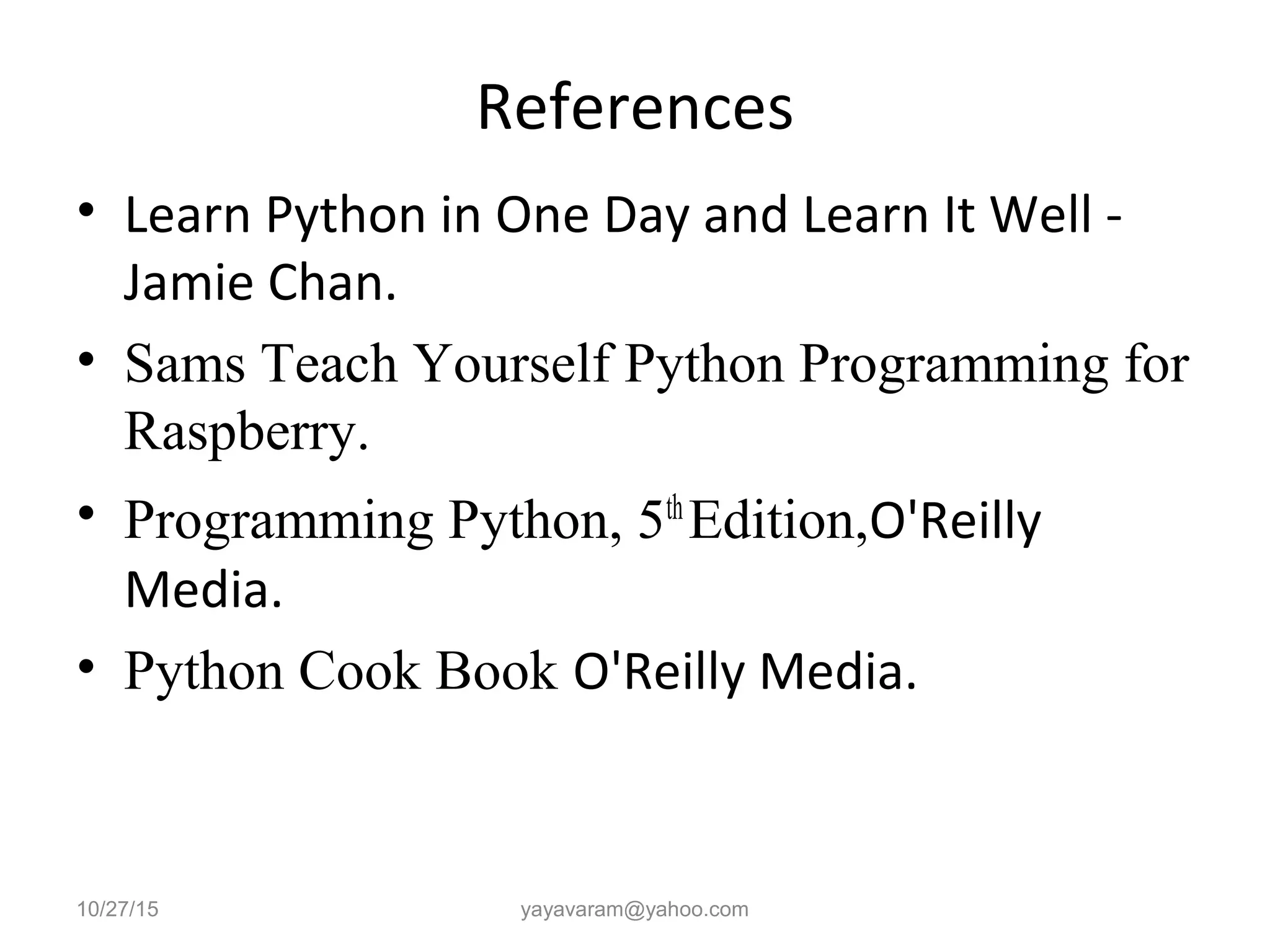 References
• Learn Python in One Day and Learn It Well -
Jamie Chan.
• Sams Teach Yourself Python Programming for
Raspberry.
• Programming Python, 5th
Edition,O'Reilly
Media.
• Python Cook Book O'Reilly Media.
10/27/15 yayavaram@yahoo.com
 