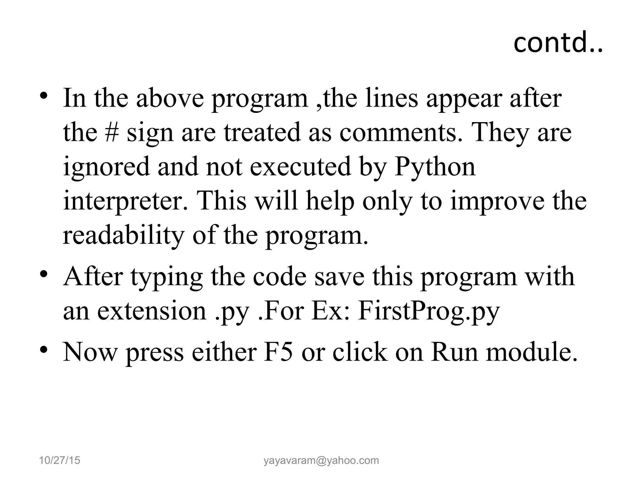 contd.. • In the above program ,the lines appear after the # sign are treated as comments. They are ignored and not executed by Python interpreter. This will help only to improve the readability of the program. • After typing the code save this program with an extension .py .For Ex: FirstProg.py • Now press either F5 or click on Run module. 10/27/15 yayavaram@yahoo.com 