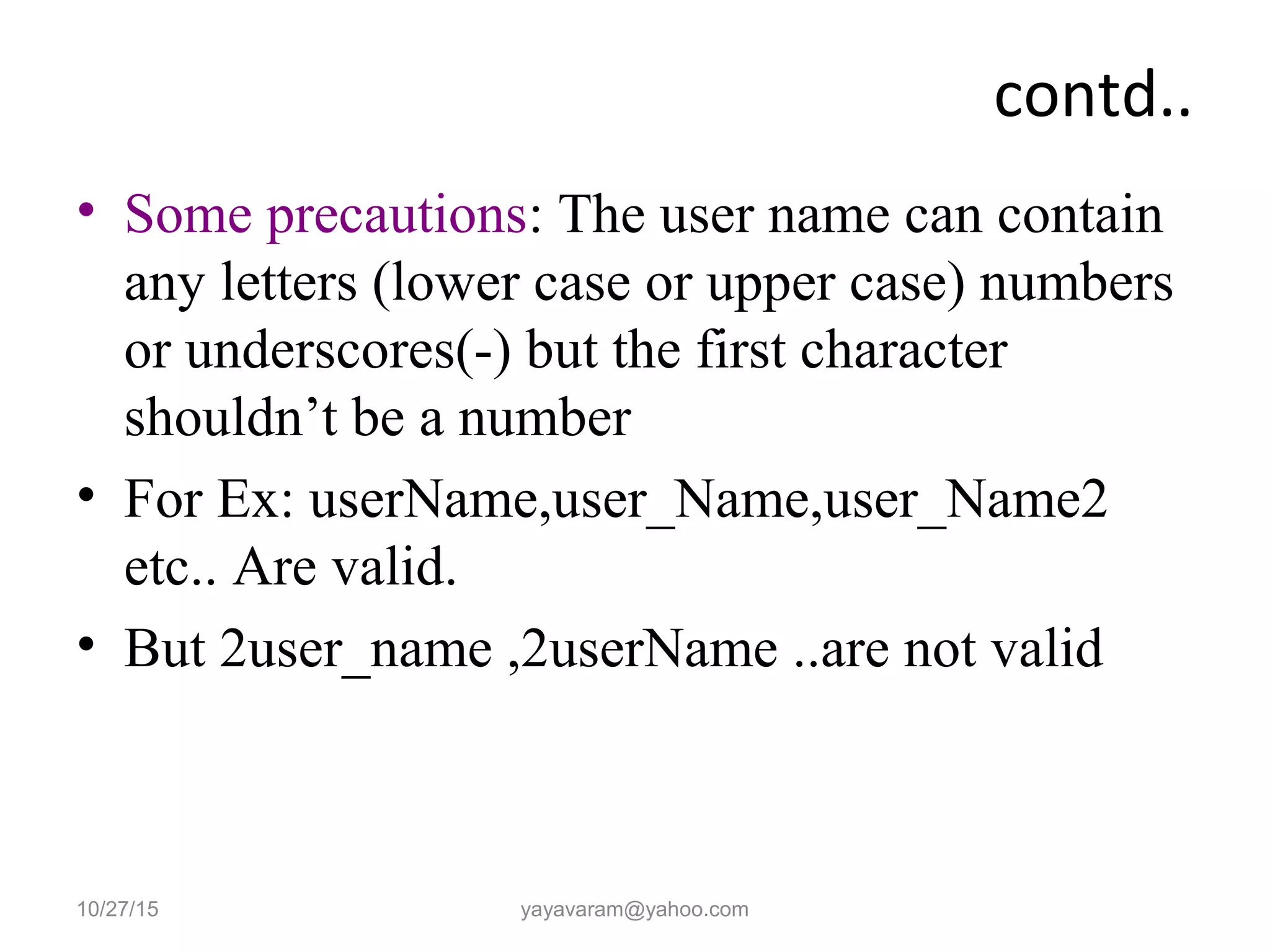 contd.. • Some precautions: The user name can contain any letters (lower case or upper case) numbers or underscores(-) but the first character shouldn’t be a number • For Ex: userName,user_Name,user_Name2 etc.. Are valid. • But 2user_name ,2userName ..are not valid 10/27/15 yayavaram@yahoo.com 