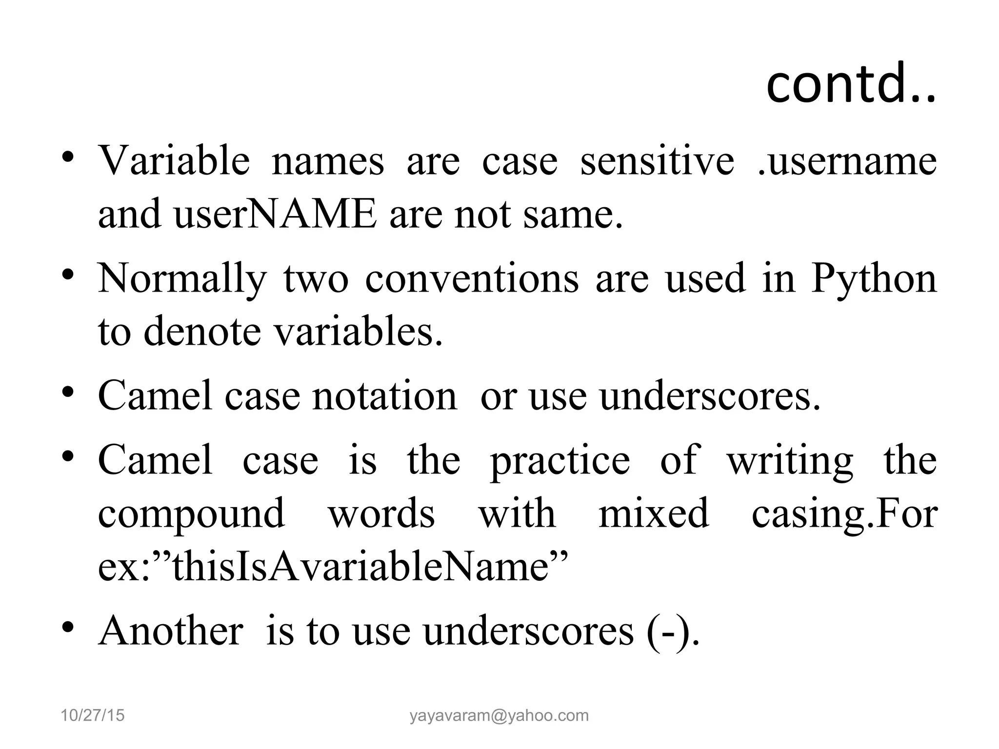 contd.. • Variable names are case sensitive .username and userNAME are not same. • Normally two conventions are used in Python to denote variables. • Camel case notation or use underscores. • Camel case is the practice of writing the compound words with mixed casing.For ex:”thisIsAvariableName” • Another is to use underscores (-). 10/27/15 yayavaram@yahoo.com 