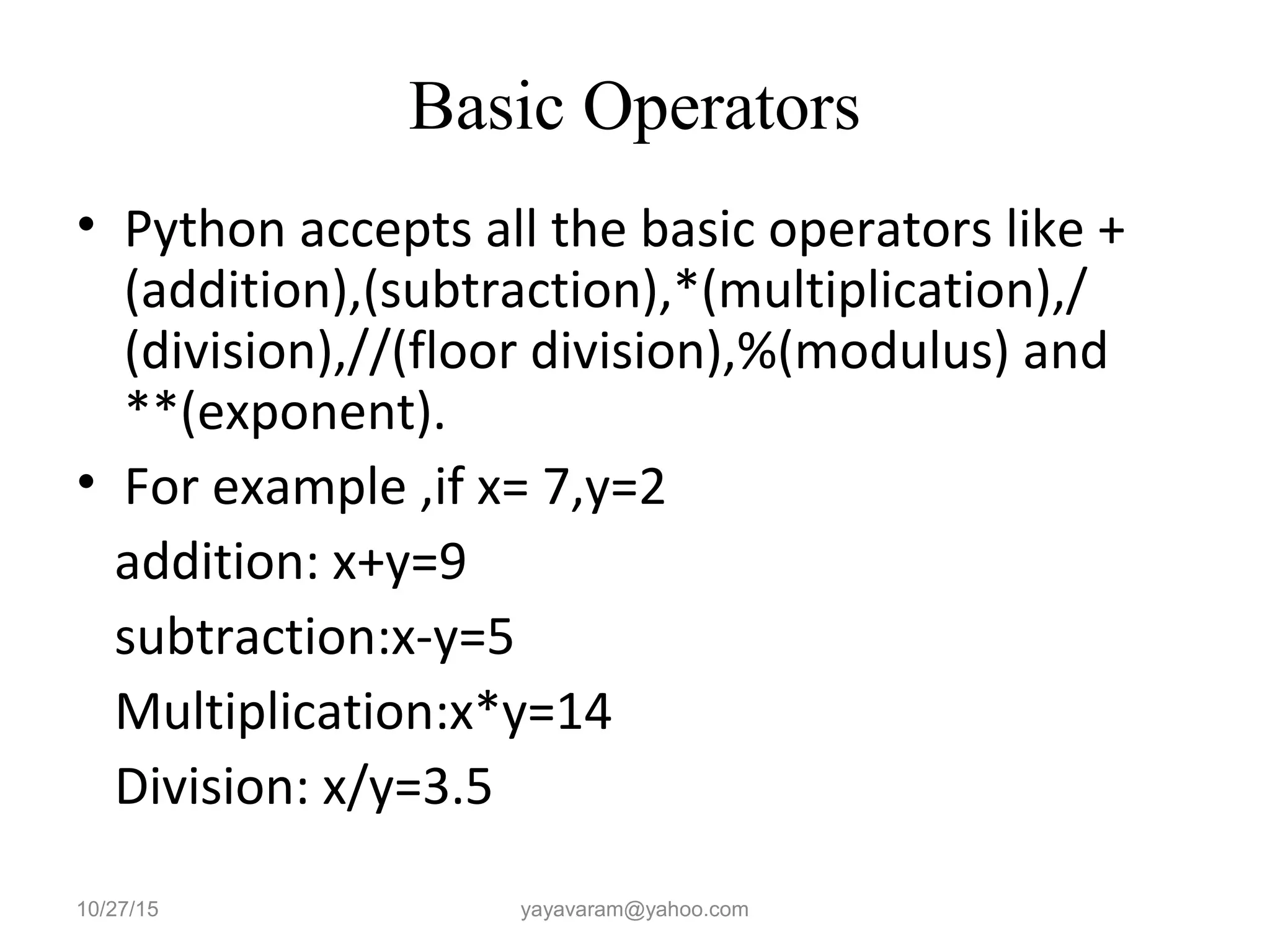 Basic Operators • Python accepts all the basic operators like + (addition),(subtraction),*(multiplication),/ (division),//(floor division),%(modulus) and **(exponent). • For example ,if x= 7,y=2 addition: x+y=9 subtraction:x-y=5 Multiplication:x*y=14 Division: x/y=3.5 10/27/15 yayavaram@yahoo.com 