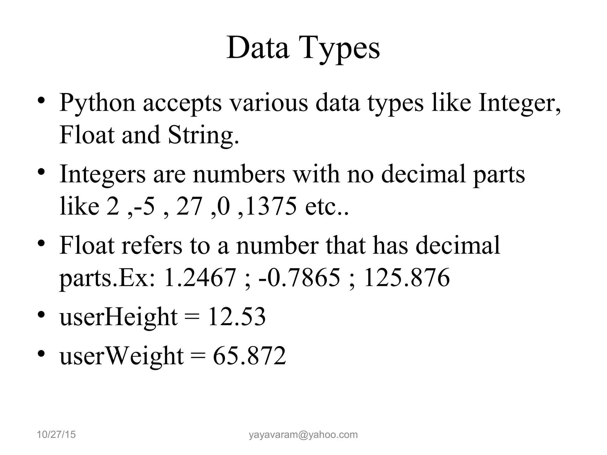 Data Types • Python accepts various data types like Integer, Float and String. • Integers are numbers with no decimal parts like 2 ,-5 , 27 ,0 ,1375 etc.. • Float refers to a number that has decimal parts.Ex: 1.2467 ; -0.7865 ; 125.876 • userHeight = 12.53 • userWeight = 65.872 10/27/15 yayavaram@yahoo.com 