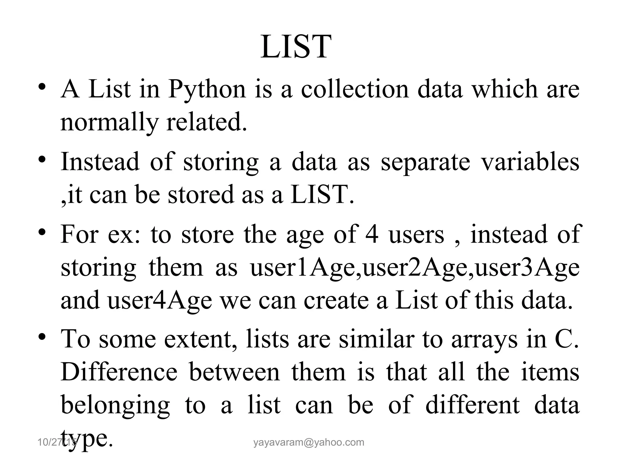 LIST • A List in Python is a collection data which are normally related. • Instead of storing a data as separate variables ,it can be stored as a LIST. • For ex: to store the age of 4 users , instead of storing them as user1Age,user2Age,user3Age and user4Age we can create a List of this data. • To some extent, lists are similar to arrays in C. Difference between them is that all the items belonging to a list can be of different data type.10/27/15 yayavaram@yahoo.com 