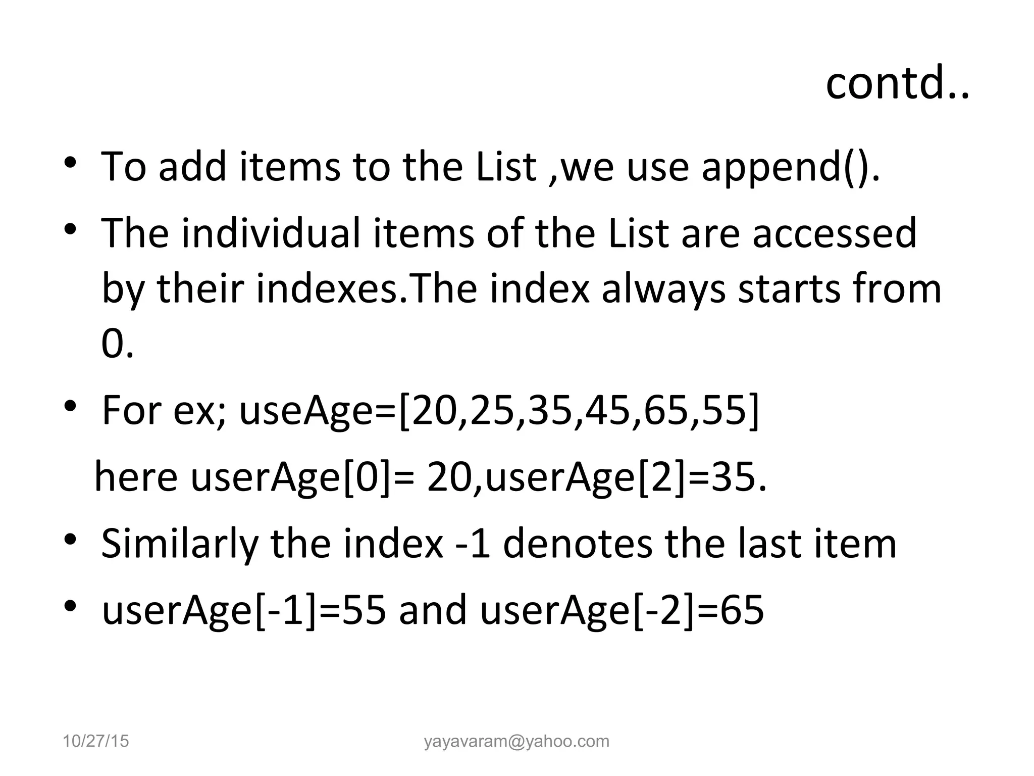 contd.. • To add items to the List ,we use append(). • The individual items of the List are accessed by their indexes.The index always starts from 0. • For ex; useAge=[20,25,35,45,65,55] here userAge[0]= 20,userAge[2]=35. • Similarly the index -1 denotes the last item • userAge[-1]=55 and userAge[-2]=65 10/27/15 yayavaram@yahoo.com 