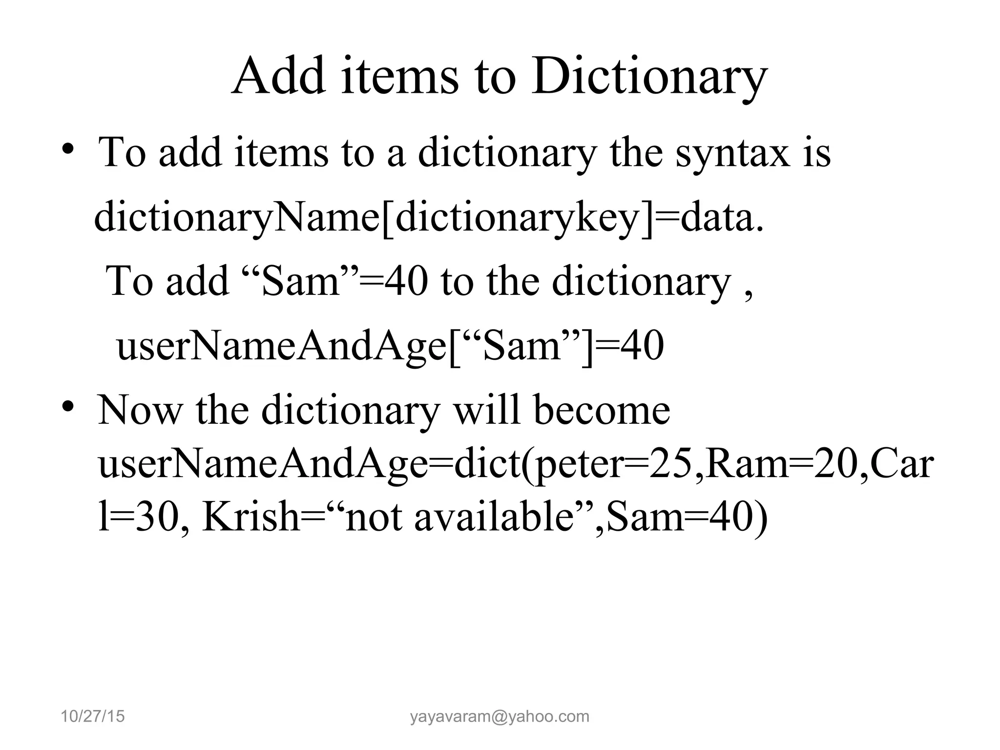 Add items to Dictionary • To add items to a dictionary the syntax is dictionaryName[dictionarykey]=data. To add “Sam”=40 to the dictionary , userNameAndAge[“Sam”]=40 • Now the dictionary will become userNameAndAge=dict(peter=25,Ram=20,Car l=30, Krish=“not available”,Sam=40) 10/27/15 yayavaram@yahoo.com 
