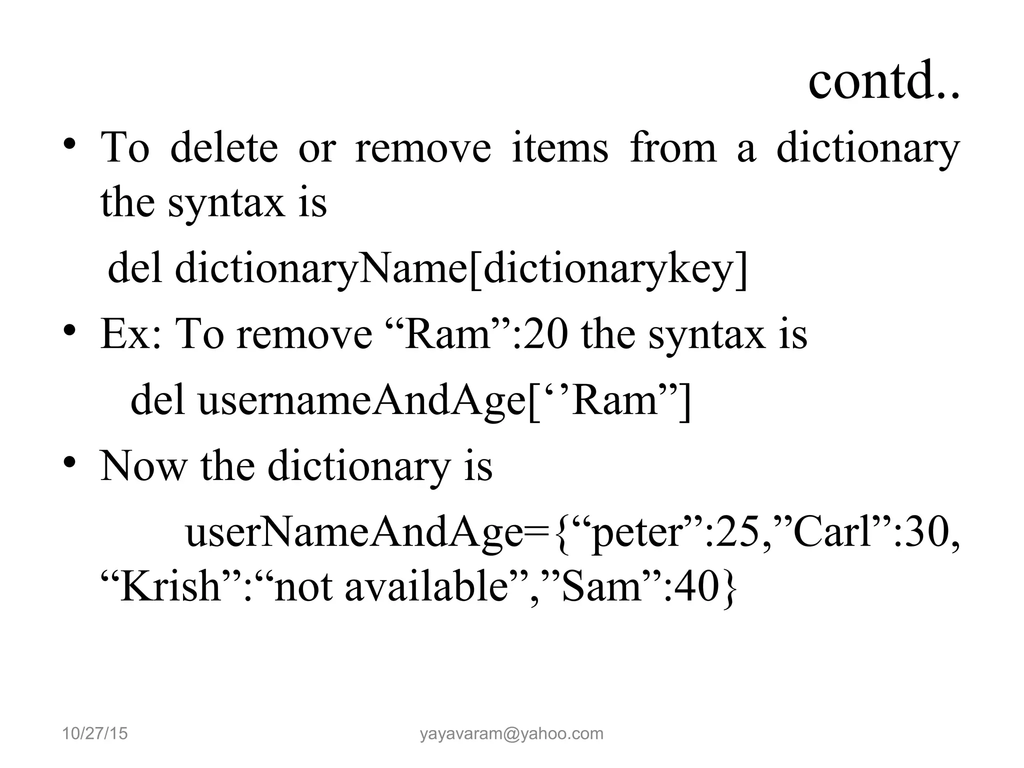 contd.. • To delete or remove items from a dictionary the syntax is del dictionaryName[dictionarykey] • Ex: To remove “Ram”:20 the syntax is del usernameAndAge[‘’Ram”] • Now the dictionary is userNameAndAge={“peter”:25,”Carl”:30, “Krish”:“not available”,”Sam”:40} 10/27/15 yayavaram@yahoo.com 
