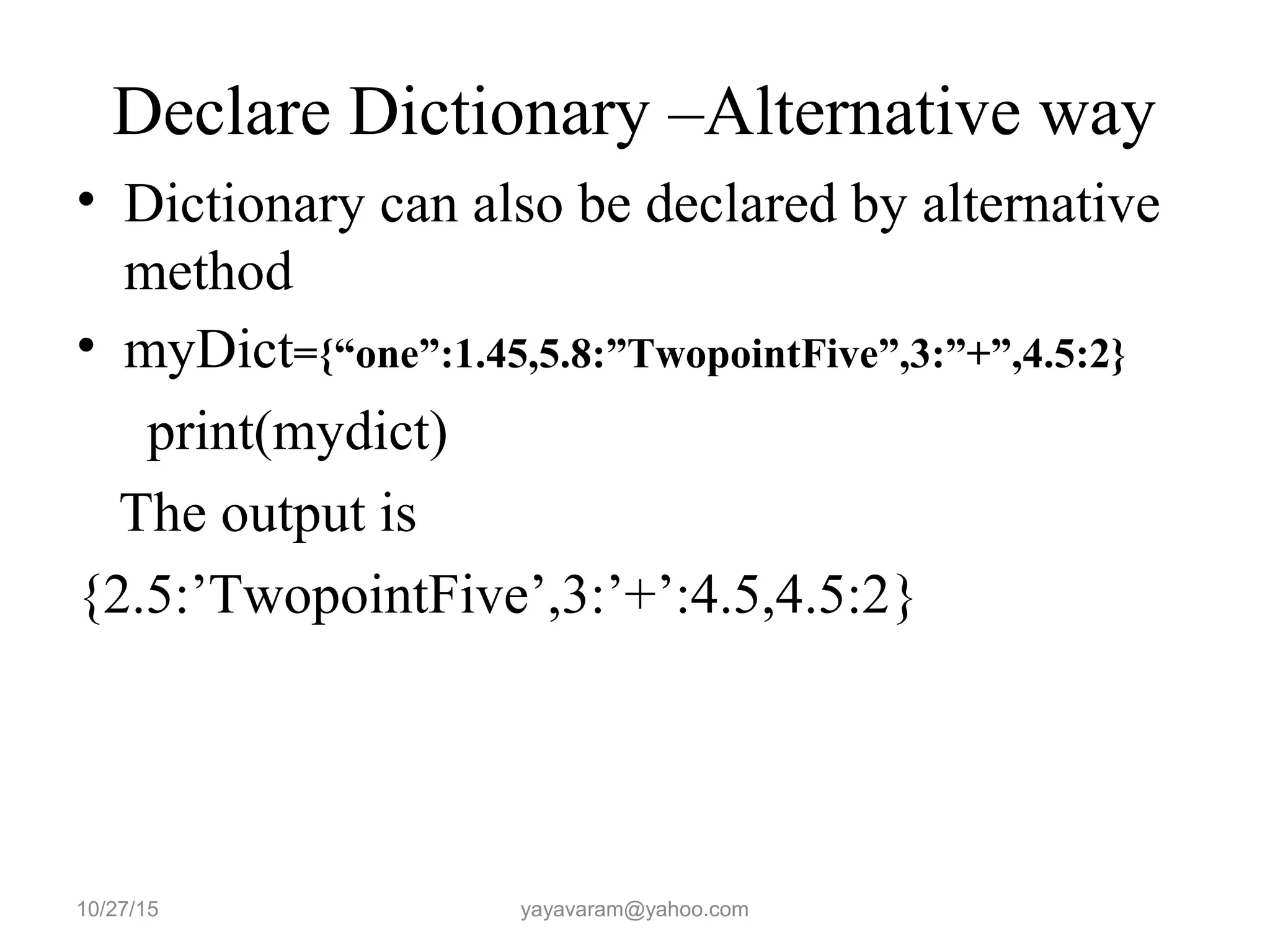 Declare Dictionary –Alternative way • Dictionary can also be declared by alternative method • myDict={“one”:1.45,5.8:”TwopointFive”,3:”+”,4.5:2} print(mydict) The output is {2.5:’TwopointFive’,3:’+’:4.5,4.5:2} 10/27/15 yayavaram@yahoo.com 