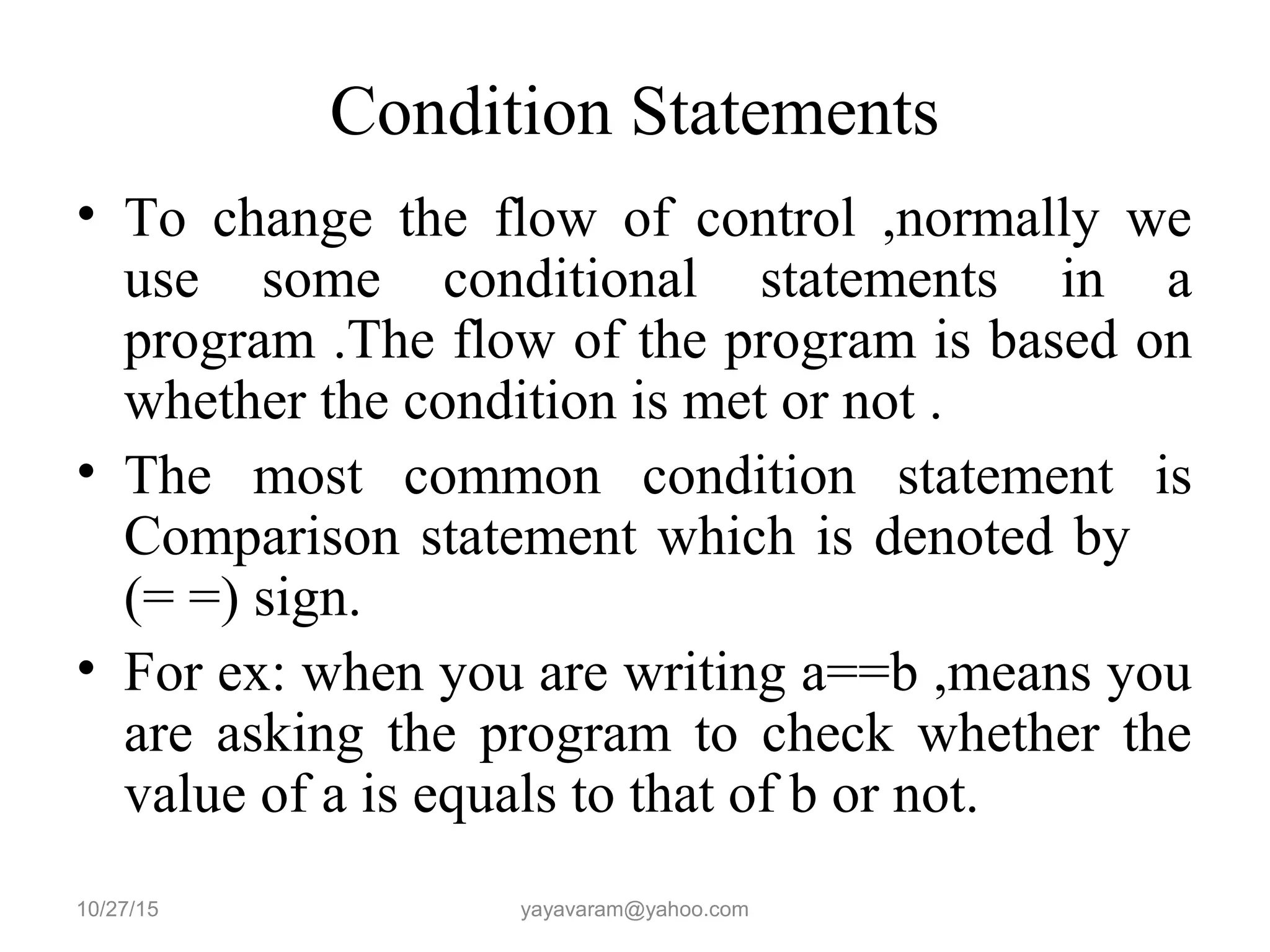 Condition Statements • To change the flow of control ,normally we use some conditional statements in a program .The flow of the program is based on whether the condition is met or not . • The most common condition statement is Comparison statement which is denoted by (= =) sign. • For ex: when you are writing a==b ,means you are asking the program to check whether the value of a is equals to that of b or not. 10/27/15 yayavaram@yahoo.com 