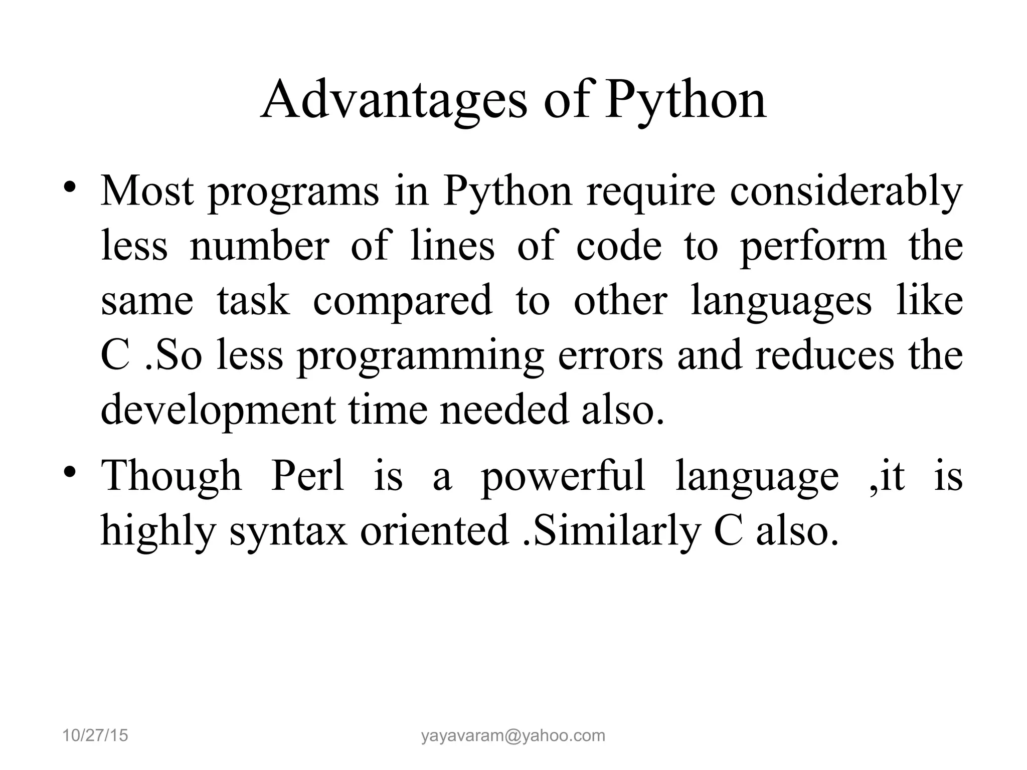 Advantages of Python • Most programs in Python require considerably less number of lines of code to perform the same task compared to other languages like C .So less programming errors and reduces the development time needed also. • Though Perl is a powerful language ,it is highly syntax oriented .Similarly C also. 10/27/15 yayavaram@yahoo.com 