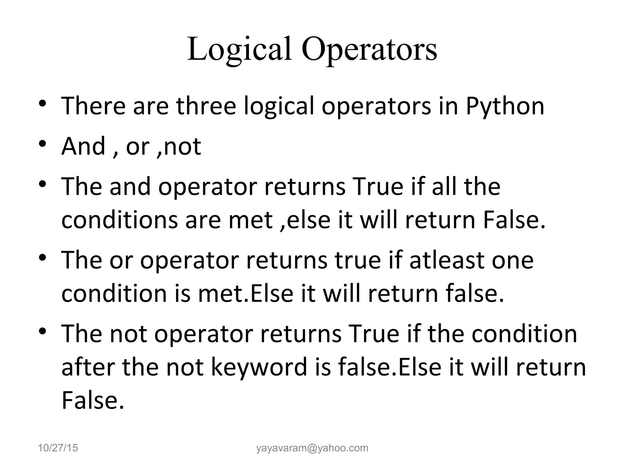 Logical Operators • There are three logical operators in Python • And , or ,not • The and operator returns True if all the conditions are met ,else it will return False. • The or operator returns true if atleast one condition is met.Else it will return false. • The not operator returns True if the condition after the not keyword is false.Else it will return False. 10/27/15 yayavaram@yahoo.com 