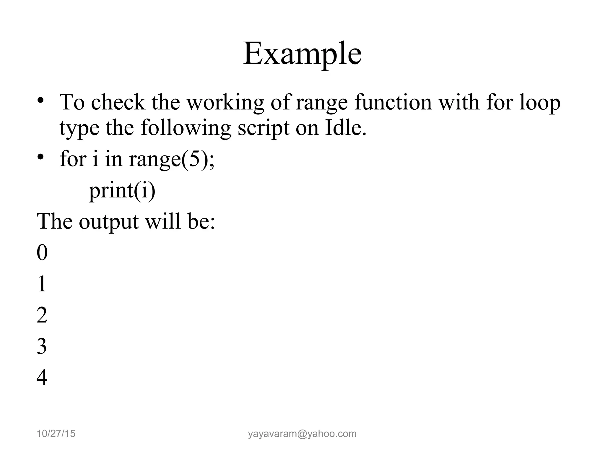 Example • To check the working of range function with for loop type the following script on Idle. • for i in range(5); print(i) The output will be: 0 1 2 3 4 10/27/15 yayavaram@yahoo.com 