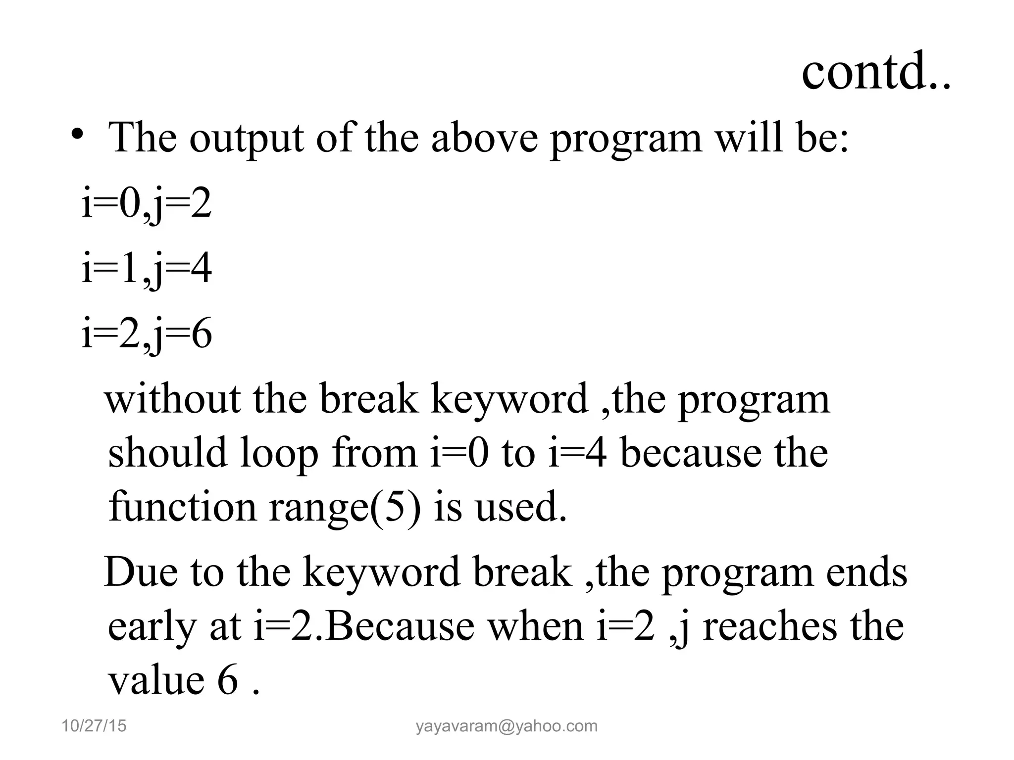 contd.. • The output of the above program will be: i=0,j=2 i=1,j=4 i=2,j=6 without the break keyword ,the program should loop from i=0 to i=4 because the function range(5) is used. Due to the keyword break ,the program ends early at i=2.Because when i=2 ,j reaches the value 6 . 10/27/15 yayavaram@yahoo.com 