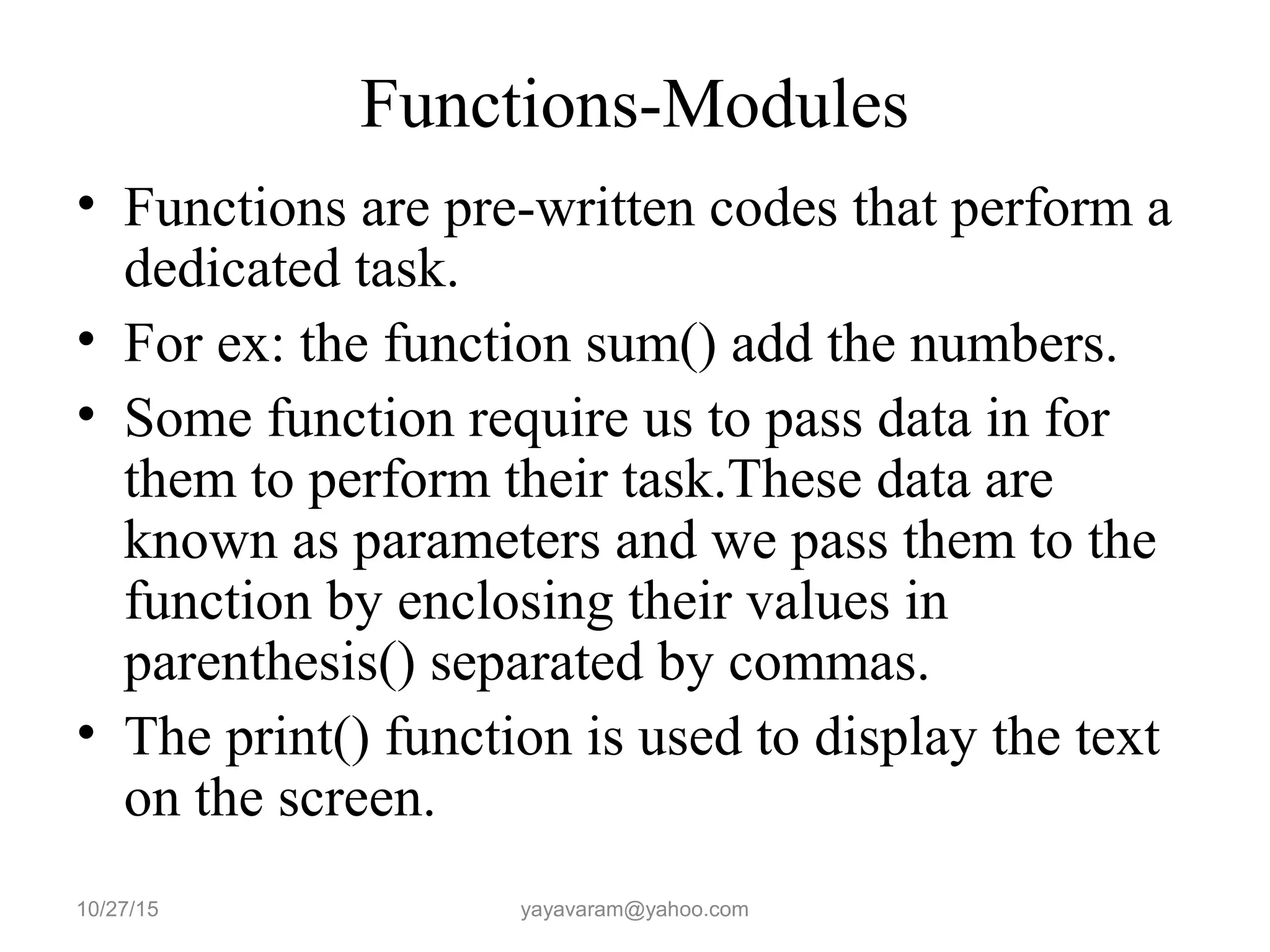 Functions-Modules • Functions are pre-written codes that perform a dedicated task. • For ex: the function sum() add the numbers. • Some function require us to pass data in for them to perform their task.These data are known as parameters and we pass them to the function by enclosing their values in parenthesis() separated by commas. • The print() function is used to display the text on the screen. 10/27/15 yayavaram@yahoo.com 