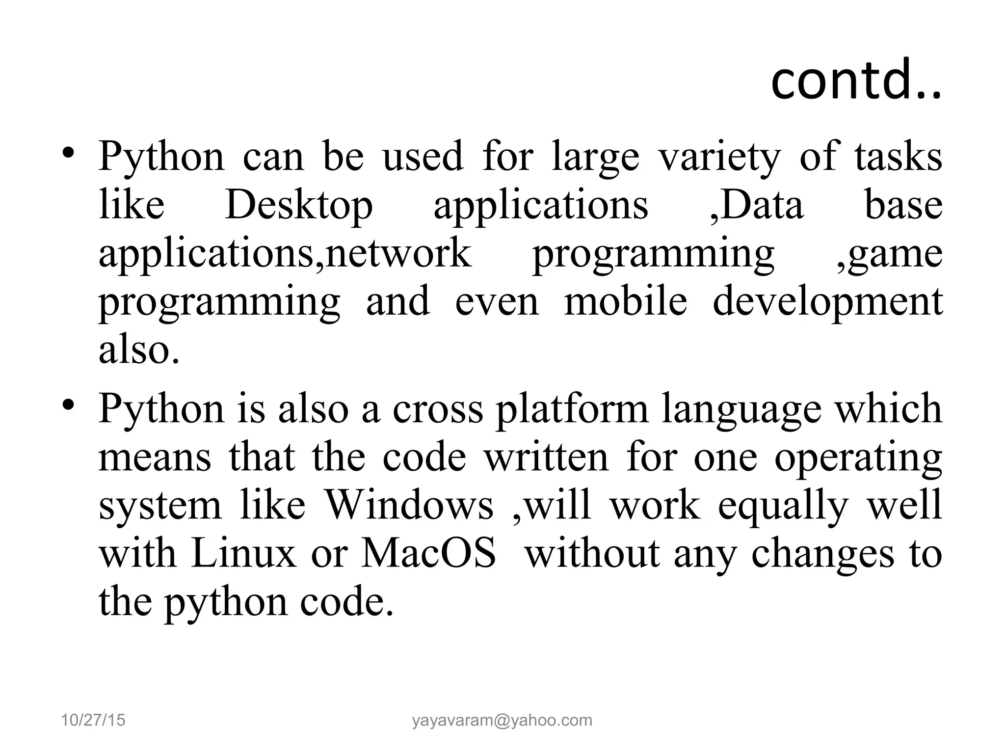 contd.. • Python can be used for large variety of tasks like Desktop applications ,Data base applications,network programming ,game programming and even mobile development also. • Python is also a cross platform language which means that the code written for one operating system like Windows ,will work equally well with Linux or MacOS without any changes to the python code. 10/27/15 yayavaram@yahoo.com 