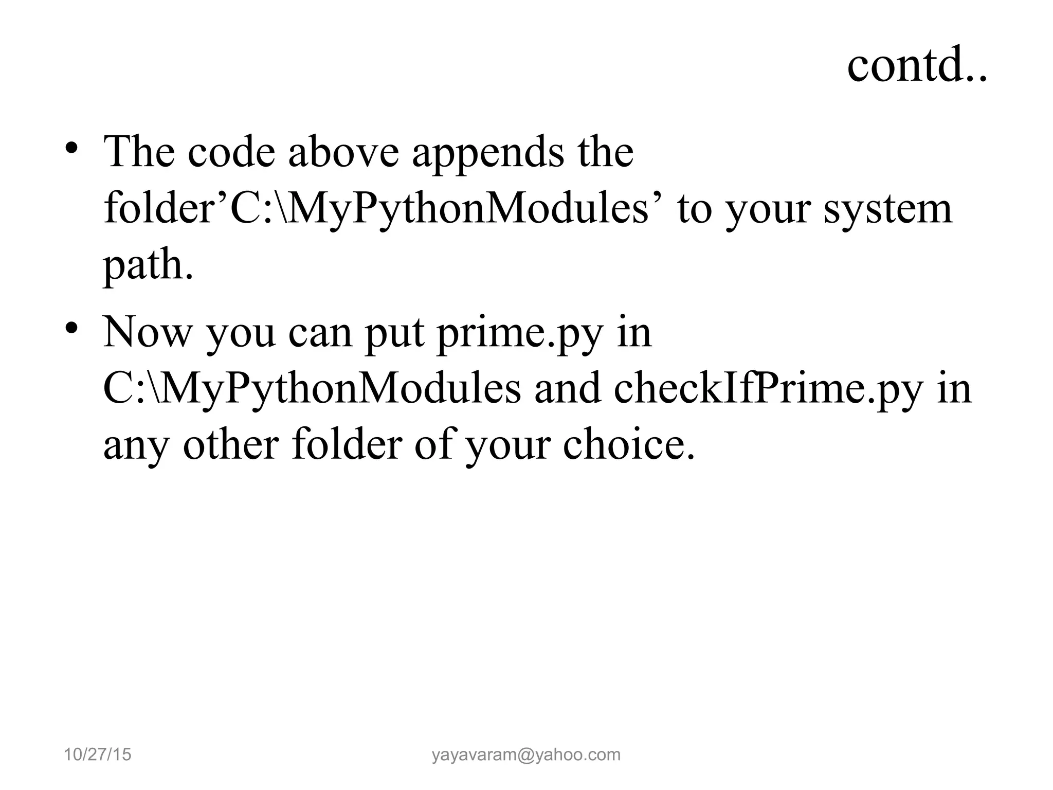 contd.. • The code above appends the folder’C:MyPythonModules’ to your system path. • Now you can put prime.py in C:MyPythonModules and checkIfPrime.py in any other folder of your choice. 10/27/15 yayavaram@yahoo.com 