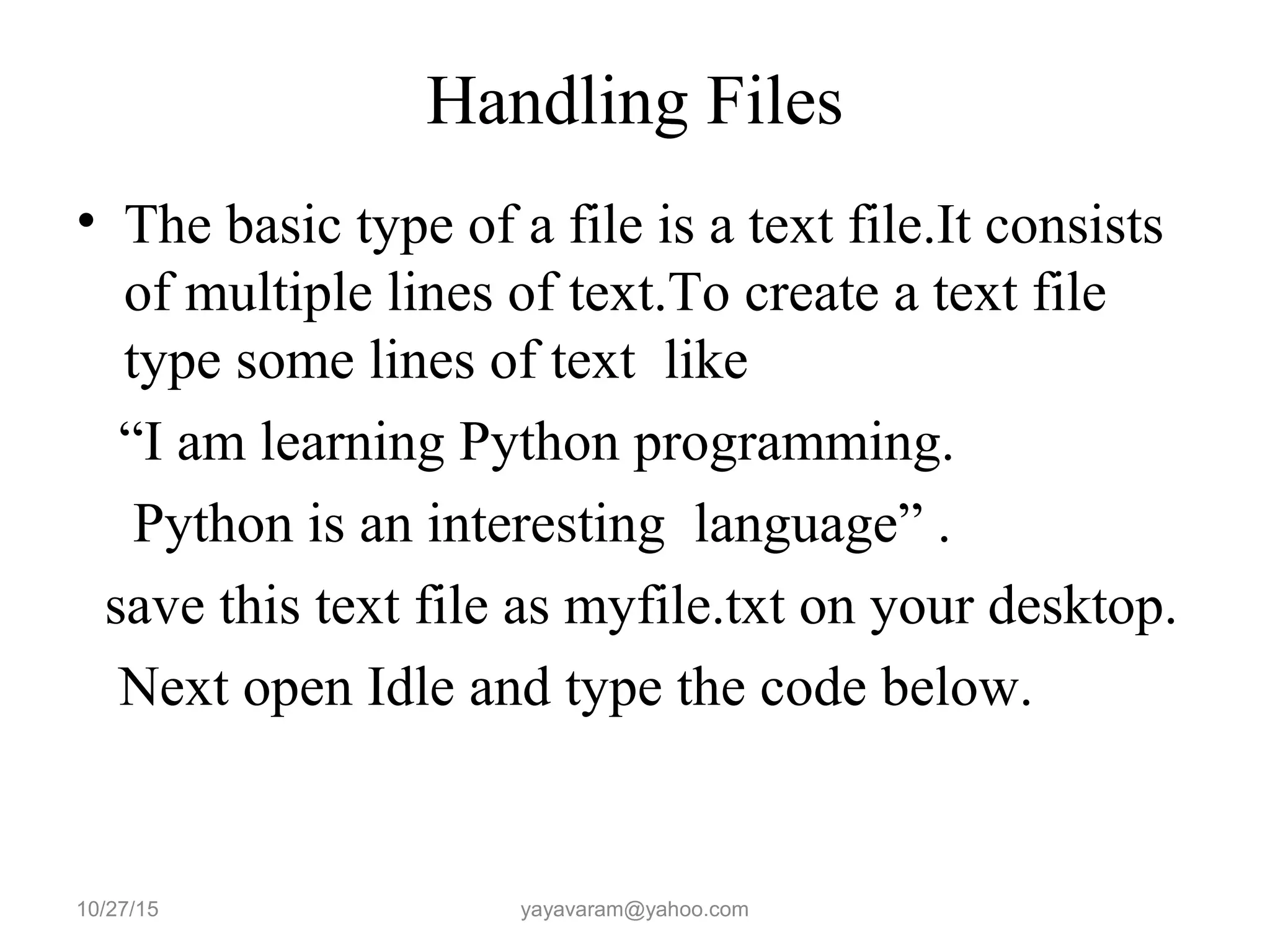 Handling Files • The basic type of a file is a text file.It consists of multiple lines of text.To create a text file type some lines of text like “I am learning Python programming. Python is an interesting language” . save this text file as myfile.txt on your desktop. Next open Idle and type the code below. 10/27/15 yayavaram@yahoo.com 