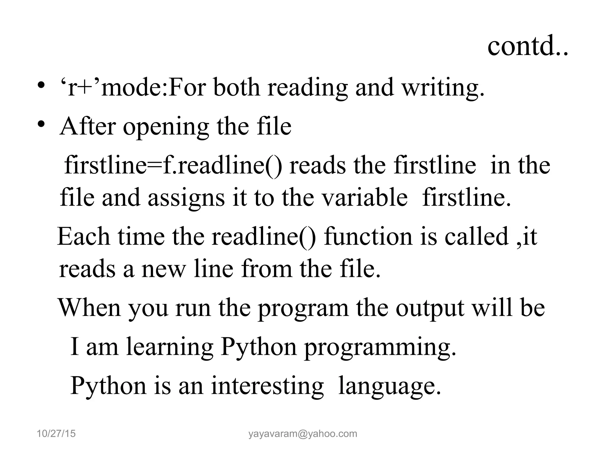 contd.. • ‘r+’mode:For both reading and writing. • After opening the file firstline=f.readline() reads the firstline in the file and assigns it to the variable firstline. Each time the readline() function is called ,it reads a new line from the file. When you run the program the output will be I am learning Python programming. Python is an interesting language. 10/27/15 yayavaram@yahoo.com 
