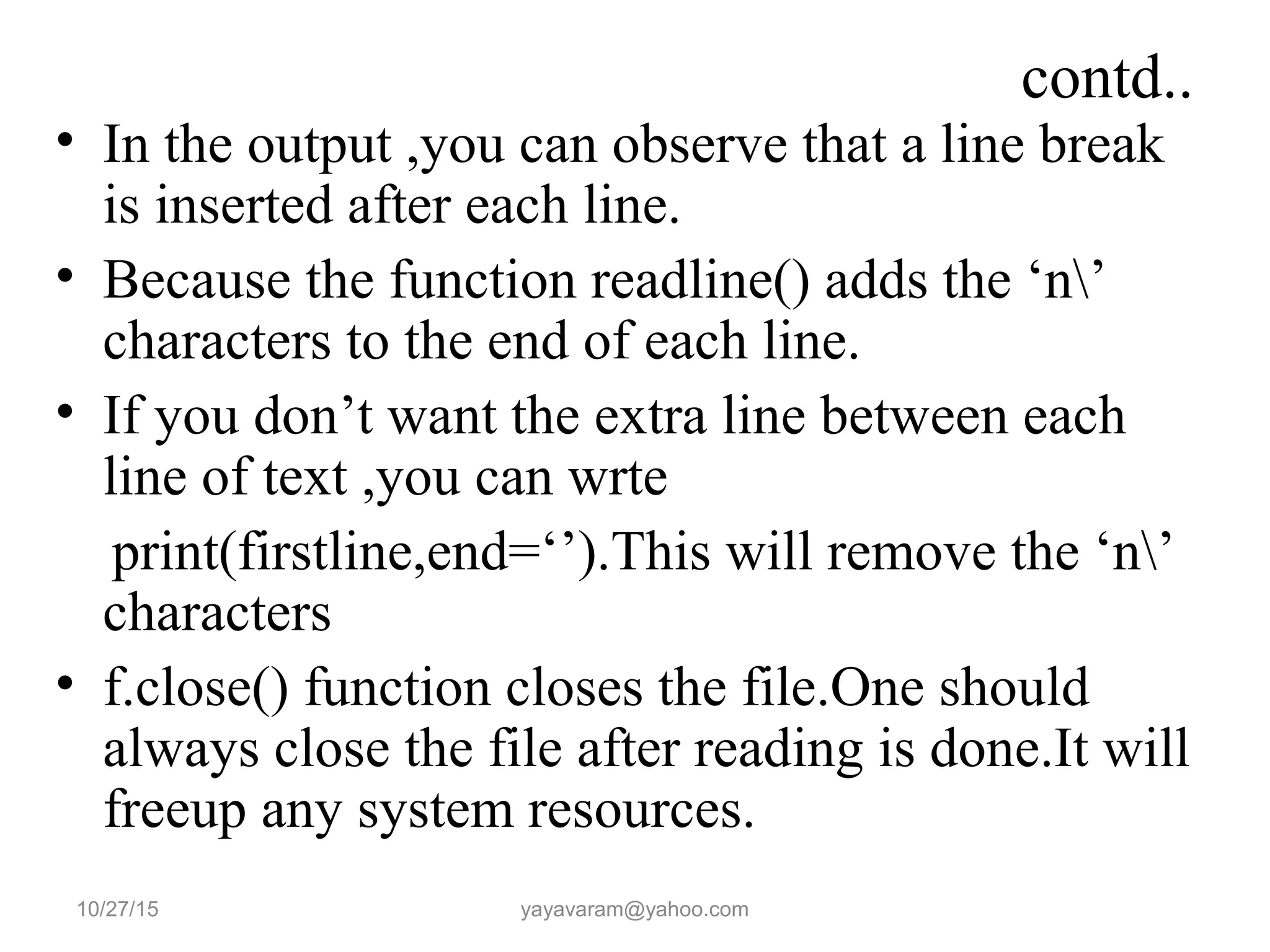 contd.. • In the output ,you can observe that a line break is inserted after each line. • Because the function readline() adds the ‘n’ characters to the end of each line. • If you don’t want the extra line between each line of text ,you can wrte print(firstline,end=‘’).This will remove the ‘n’ characters • f.close() function closes the file.One should always close the file after reading is done.It will freeup any system resources. 10/27/15 yayavaram@yahoo.com 