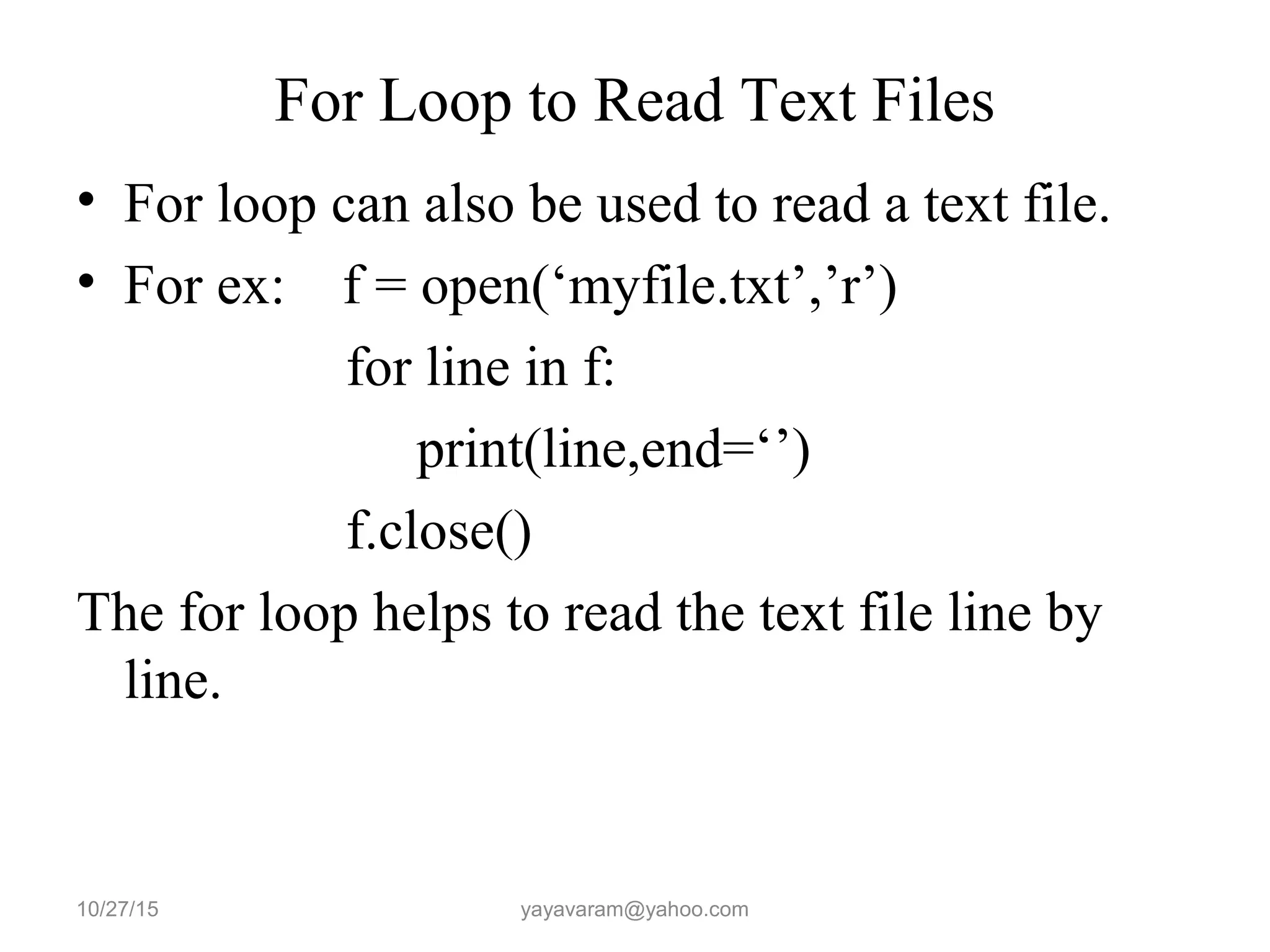 For Loop to Read Text Files • For loop can also be used to read a text file. • For ex: f = open(‘myfile.txt’,’r’) for line in f: print(line,end=‘’) f.close() The for loop helps to read the text file line by line. 10/27/15 yayavaram@yahoo.com 