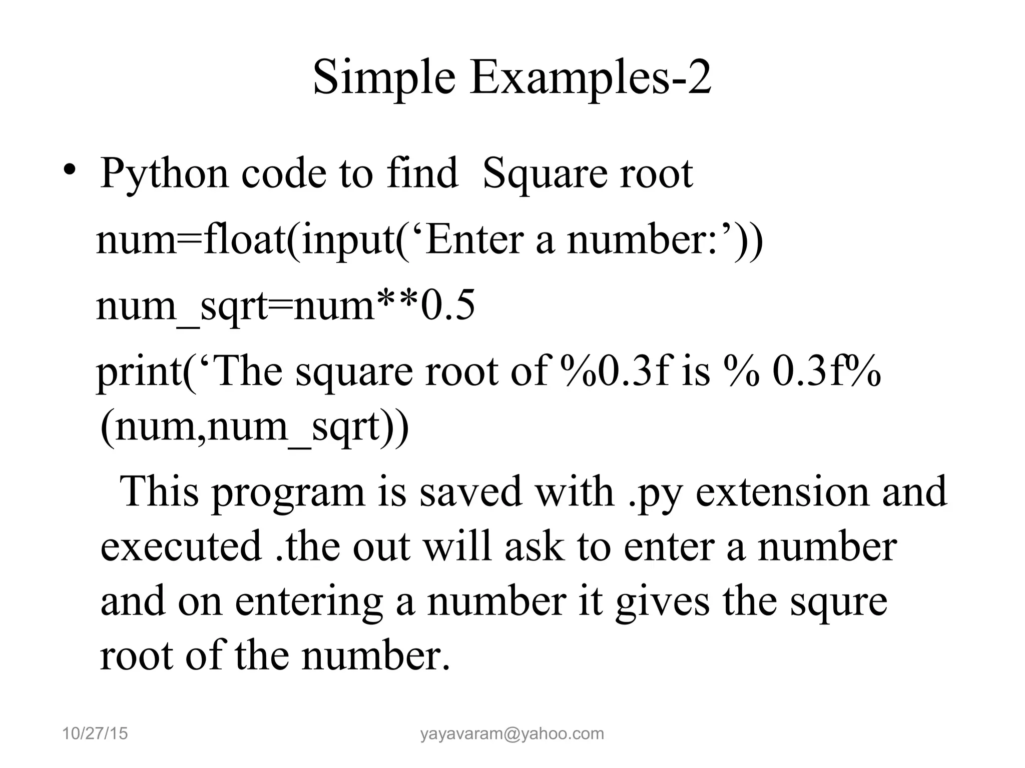 Simple Examples-2 • Python code to find Square root num=float(input(‘Enter a number:’)) num_sqrt=num**0.5 print(‘The square root of %0.3f is % 0.3f% (num,num_sqrt)) This program is saved with .py extension and executed .the out will ask to enter a number and on entering a number it gives the squre root of the number. 10/27/15 yayavaram@yahoo.com 