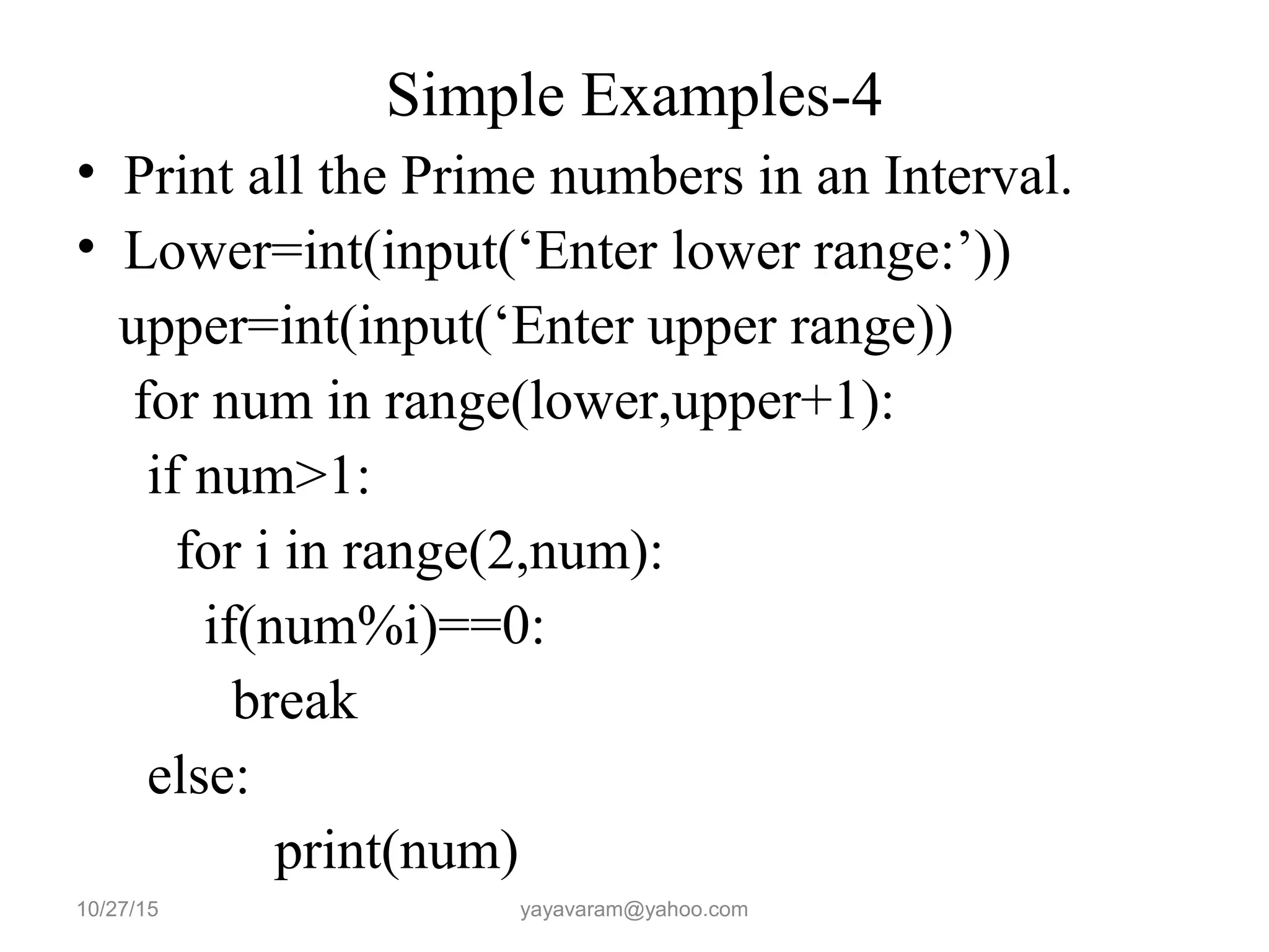 Simple Examples-4 • Print all the Prime numbers in an Interval. • Lower=int(input(‘Enter lower range:’)) upper=int(input(‘Enter upper range)) for num in range(lower,upper+1): if num>1: for i in range(2,num): if(num%i)==0: break else: print(num) 10/27/15 yayavaram@yahoo.com 