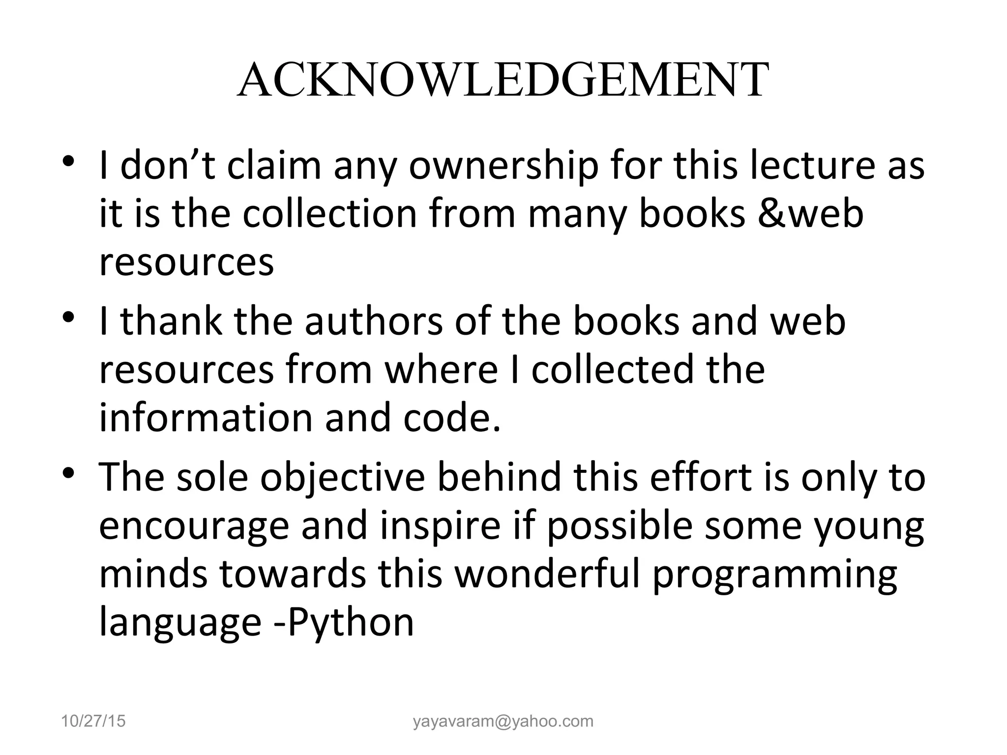 ACKNOWLEDGEMENT • I don’t claim any ownership for this lecture as it is the collection from many books &web resources • I thank the authors of the books and web resources from where I collected the information and code. • The sole objective behind this effort is only to encourage and inspire if possible some young minds towards this wonderful programming language -Python 10/27/15 yayavaram@yahoo.com 
