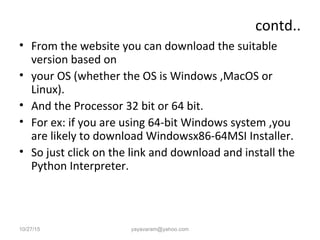 contd..
• From the website you can download the suitable
version based on
• your OS (whether the OS is Windows ,MacOS or
Linux).
• And the Processor 32 bit or 64 bit.
• For ex: if you are using 64-bit Windows system ,you
are likely to download Windowsx86-64MSI Installer.
• So just click on the link and download and install the
Python Interpreter.
10/27/15 yayavaram@yahoo.com
 