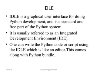 IDLE
• IDLE is a graphical user interface for doing
Python development, and is a standard and
free part of the Python system.
• It is usually referred to as an Integrated
Development Environment (IDE).
• One can write the Python code or script using
the IDLE which is like an editor.This comes
along with Python bundle.
10/27/15 yayavaram@yahoo.com
 