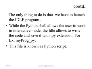 contd..
The only thing to do is that we have to launch
the IDLE program .
• While the Python shell allows the user to work
in interactive mode, the Idle allows to write
the code and save it with .py extension. For
Ex: myProg_py.
• This file is known as Python script.
10/27/15 yayavaram@yahoo.com
 