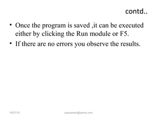 contd..
• Once the program is saved ,it can be executed
either by clicking the Run module or F5.
• If there are no errors you observe the results.
10/27/15 yayavaram@yahoo.com
 