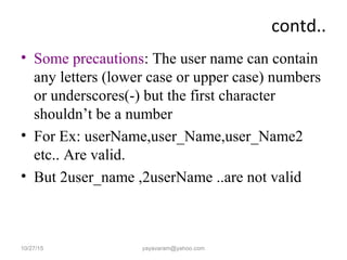 contd..
• Some precautions: The user name can contain
any letters (lower case or upper case) numbers
or underscores(-) but the first character
shouldn’t be a number
• For Ex: userName,user_Name,user_Name2
etc.. Are valid.
• But 2user_name ,2userName ..are not valid
10/27/15 yayavaram@yahoo.com
 