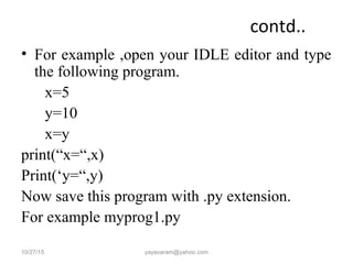 contd..
• For example ,open your IDLE editor and type
the following program.
x=5
y=10
x=y
print(“x=“,x)
Print(‘y=“,y)
Now save this program with .py extension.
For example myprog1.py
10/27/15 yayavaram@yahoo.com
 