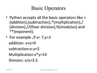Basic Operators
• Python accepts all the basic operators like +
(addition),(subtraction),*(multiplication),/
(division),//(floor division),%(modulus) and
**(exponent).
• For example ,if x= 7,y=2
addition: x+y=9
subtraction:x-y=5
Multiplication:x*y=14
Division: x/y=3.5
10/27/15 yayavaram@yahoo.com
 