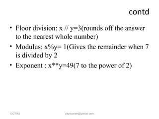 contd
• Floor division: x // y=3(rounds off the answer
to the nearest whole number)
• Modulus: x%y= 1(Gives the remainder when 7
is divided by 2
• Exponent : x**y=49(7 to the power of 2)
10/27/15 yayavaram@yahoo.com
 