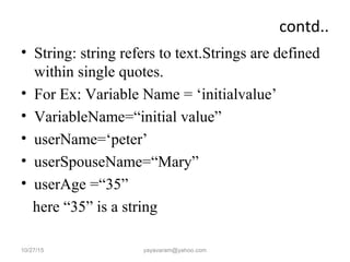 contd..
• String: string refers to text.Strings are defined
within single quotes.
• For Ex: Variable Name = ‘initialvalue’
• VariableName=“initial value”
• userName=‘peter’
• userSpouseName=“Mary”
• userAge =“35”
here “35” is a string
10/27/15 yayavaram@yahoo.com
 