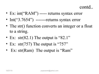 contd..
• Ex: int(“RAM”) ----- returns syntax error
• Int(“3.7654”) -------returns syntax error
• The str() function converts an integer or a float
to a string.
• Ex: str(82.1) The output is “82.1”
• Ex: str(757) The output is “757”
• Ex: str(Ram) The output is “Ram”
10/27/15 yayavaram@yahoo.com
 