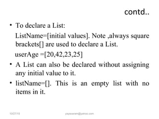 contd..
• To declare a List:
ListName=[initial values]. Note ,always square
brackets[] are used to declare a List.
userAge =[20,42,23,25]
• A List can also be declared without assigning
any initial value to it.
• listName=[]. This is an empty list with no
items in it.
10/27/15 yayavaram@yahoo.com
 