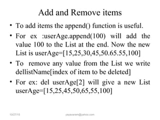 Add and Remove items
• To add items the append() function is useful.
• For ex :userAge.append(100) will add the
value 100 to the List at the end. Now the new
List is userAge=[15,25,30,45,50.65.55,100]
• To remove any value from the List we write
dellistName[index of item to be deleted]
• For ex: del userAge[2] will give a new List
userAge=[15,25,45,50,65,55,100]
10/27/15 yayavaram@yahoo.com
 