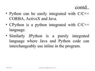 contd..
• Python can be easily integrated with C/C++
CORBA, ActiveX and Java.
• CPython is a python integrated with C/C++
language.
• Similarly JPython is a purely integrated
language where Java and Python code can
interchangeably use inline in the program.
10/27/15 yayavaram@yahoo.com
 