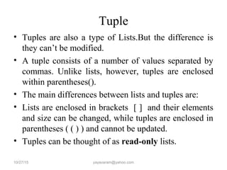 Tuple
• Tuples are also a type of Lists.But the difference is
they can’t be modified.
• A tuple consists of a number of values separated by
commas. Unlike lists, however, tuples are enclosed
within parentheses().
• The main differences between lists and tuples are:
• Lists are enclosed in brackets [ ] and their elements
and size can be changed, while tuples are enclosed in
parentheses ( ( ) ) and cannot be updated.
• Tuples can be thought of as read-only lists.
10/27/15 yayavaram@yahoo.com
 
